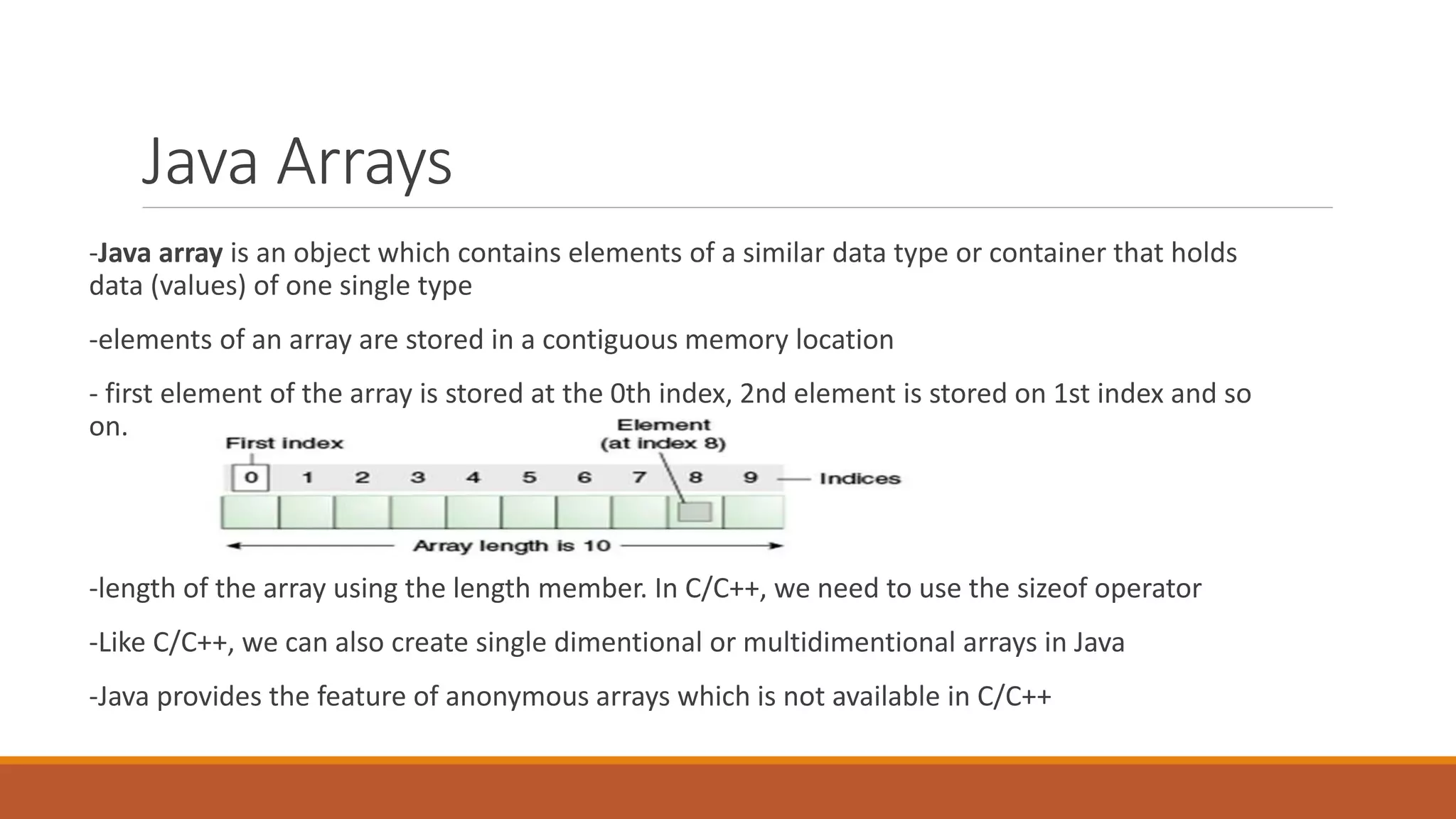 Java Arrays -Java array is an object which contains elements of a similar data type or container that holds data (values) of one single type -elements of an array are stored in a contiguous memory location - first element of the array is stored at the 0th index, 2nd element is stored on 1st index and so on. -length of the array using the length member. In C/C++, we need to use the sizeof operator -Like C/C++, we can also create single dimentional or multidimentional arrays in Java -Java provides the feature of anonymous arrays which is not available in C/C++ 