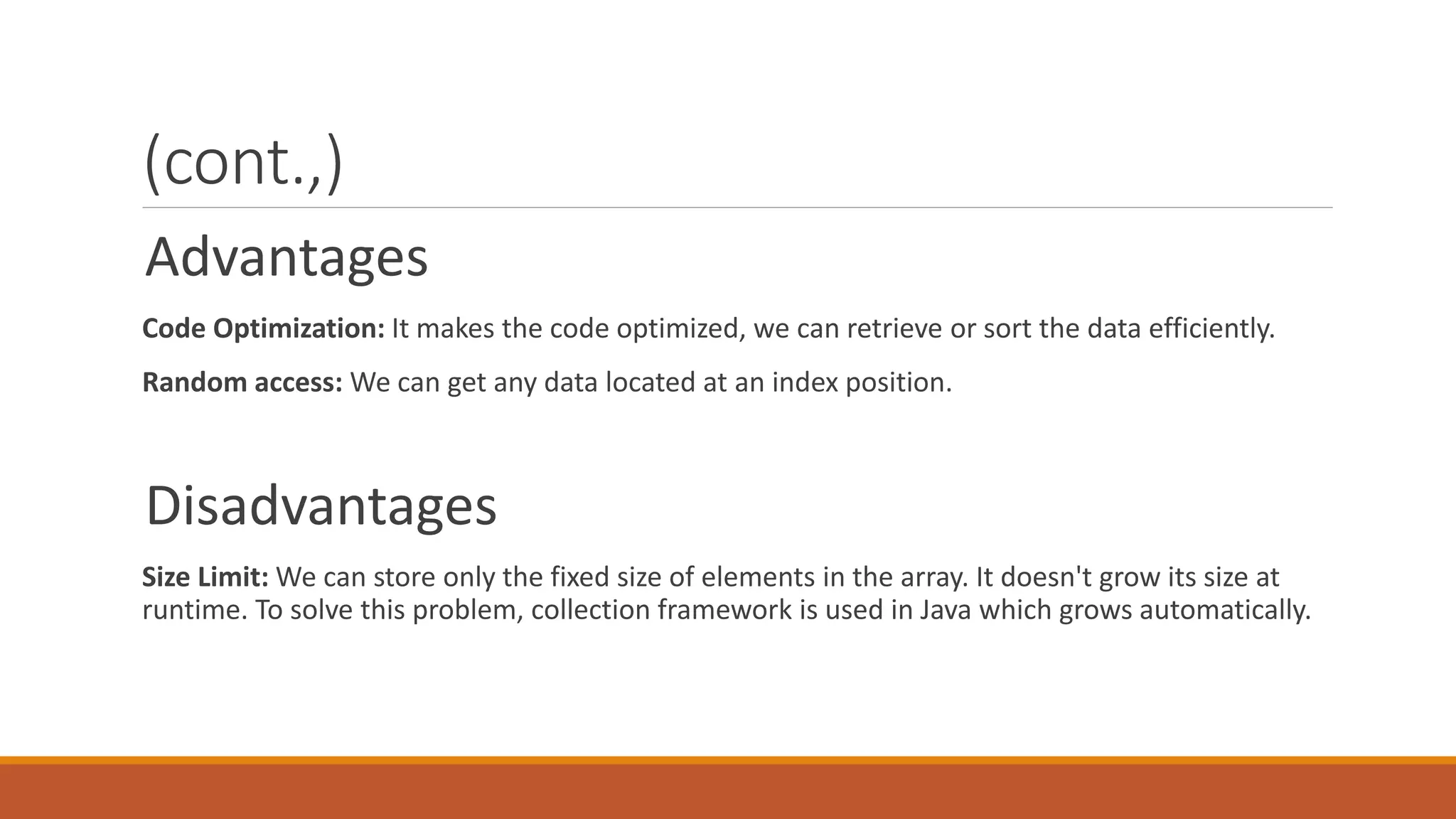 (cont.,) Advantages Code Optimization: It makes the code optimized, we can retrieve or sort the data efficiently. Random access: We can get any data located at an index position. Disadvantages Size Limit: We can store only the fixed size of elements in the array. It doesn't grow its size at runtime. To solve this problem, collection framework is used in Java which grows automatically. 