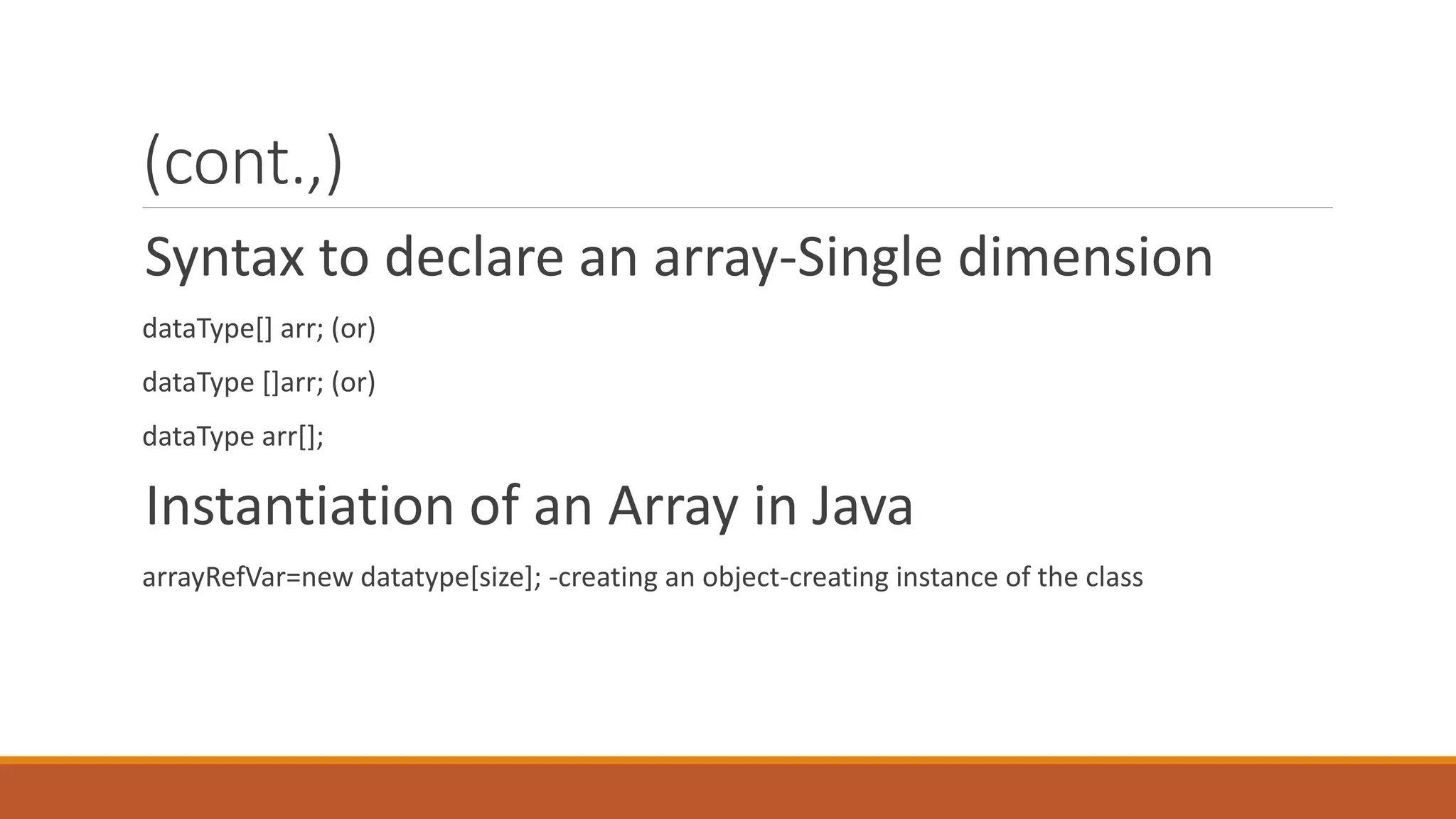 (cont.,) Syntax to declare an array-Single dimension dataType[] arr; (or) dataType []arr; (or) dataType arr[]; Instantiation of an Array in Java arrayRefVar=new datatype[size]; -creating an object-creating instance of the class 