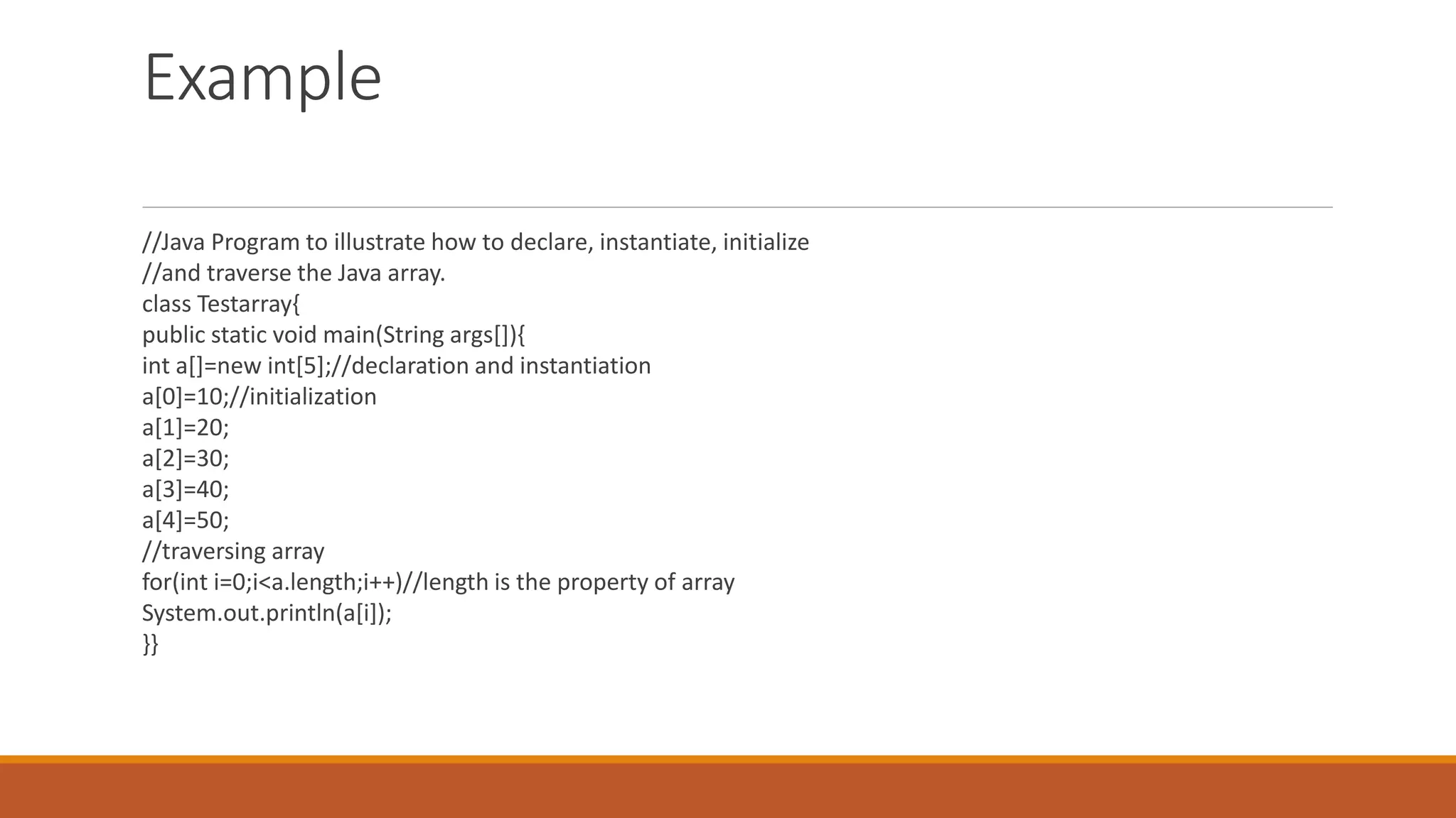 Example //Java Program to illustrate how to declare, instantiate, initialize //and traverse the Java array. class Testarray{ public static void main(String args[]){ int a[]=new int[5];//declaration and instantiation a[0]=10;//initialization a[1]=20; a[2]=30; a[3]=40; a[4]=50; //traversing array for(int i=0;i<a.length;i++)//length is the property of array System.out.println(a[i]); }} 