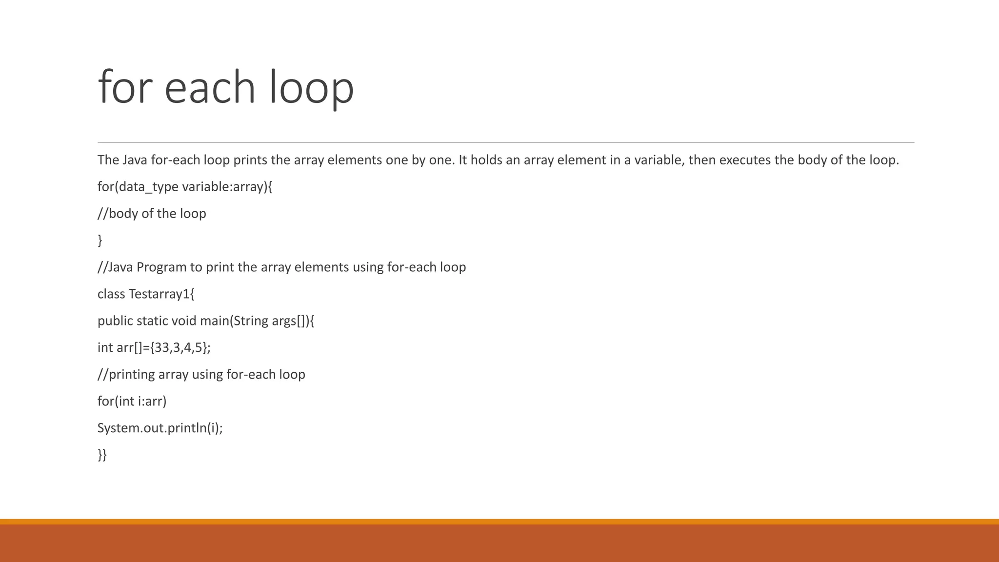 for each loop The Java for-each loop prints the array elements one by one. It holds an array element in a variable, then executes the body of the loop. for(data_type variable:array){ //body of the loop } //Java Program to print the array elements using for-each loop class Testarray1{ public static void main(String args[]){ int arr[]={33,3,4,5}; //printing array using for-each loop for(int i:arr) System.out.println(i); }} 