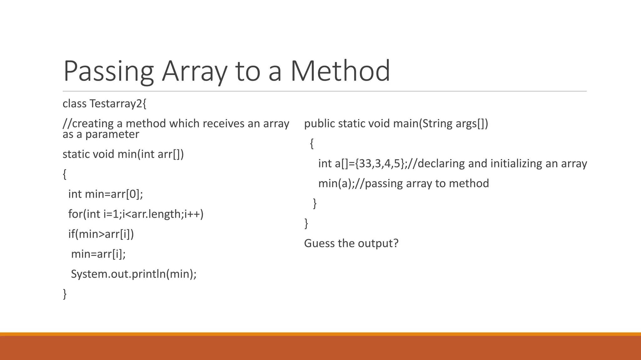 Passing Array to a Method class Testarray2{ //creating a method which receives an array as a parameter static void min(int arr[]) { int min=arr[0]; for(int i=1;i<arr.length;i++) if(min>arr[i]) min=arr[i]; System.out.println(min); } public static void main(String args[]) { int a[]={33,3,4,5};//declaring and initializing an array min(a);//passing array to method } } Guess the output? 