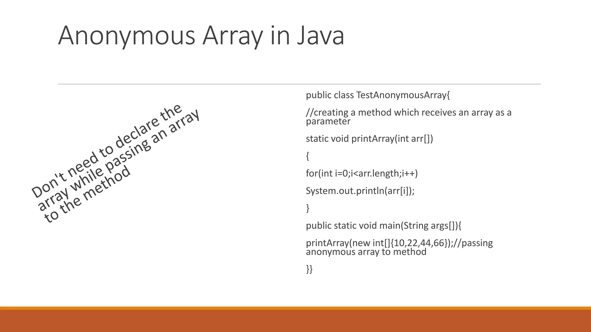 Anonymous Array in Java public class TestAnonymousArray{ //creating a method which receives an array as a parameter static void printArray(int arr[]) { for(int i=0;i<arr.length;i++) System.out.println(arr[i]); } public static void main(String args[]){ printArray(new int[]{10,22,44,66});//passing anonymous array to method }} 