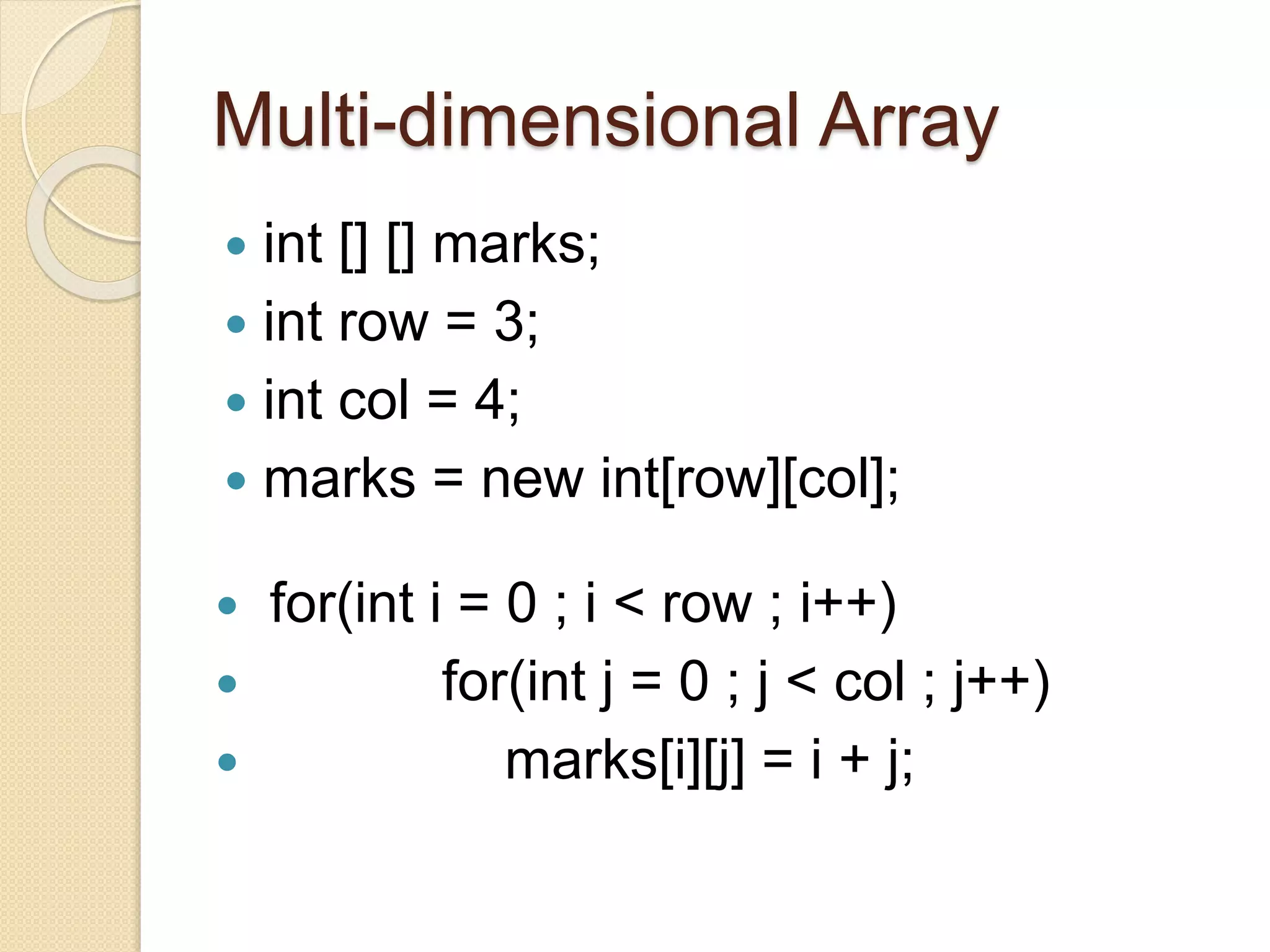 Multi-dimensional Array
 int [] [] marks;
 int row = 3;
 int col = 4;
 marks = new int[row][col];
 for(int i = 0 ; i < row ; i++)
 for(int j = 0 ; j < col ; j++)
 marks[i][j] = i + j;
 