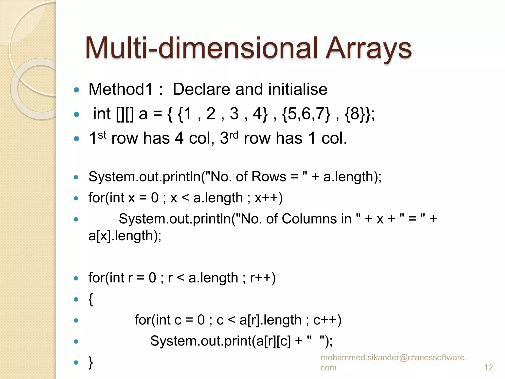 Multi-dimensional Arrays
 Method1 : Declare and initialise
 int [][] a = { {1 , 2 , 3 , 4} , {5,6,7} , {8}};
 1st row has 4 col, 3rd row has 1 col.
 System.out.println("No. of Rows = " + a.length);
 for(int x = 0 ; x < a.length ; x++)
 System.out.println("No. of Columns in " + x + " = " +
a[x].length);
 for(int r = 0 ; r < a.length ; r++)
 {
 for(int c = 0 ; c < a[r].length ; c++)
 System.out.print(a[r][c] + " ");
 } mohammed.sikander@cranessoftware.
com 12
 