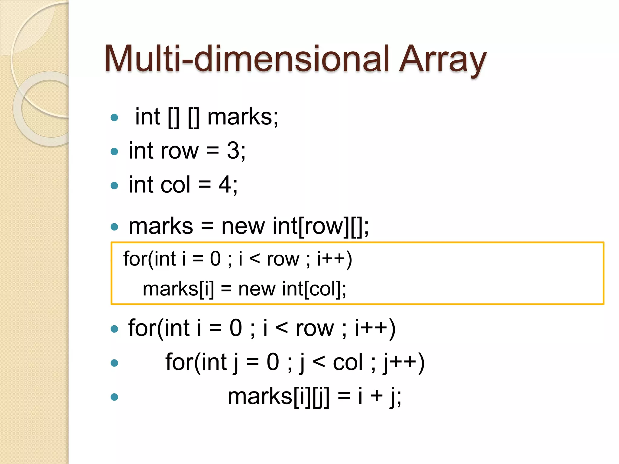  int [] [] marks;
 int row = 3;
 int col = 4;
 marks = new int[row][];

 for(int i = 0 ; i < row ; i++)
 for(int j = 0 ; j < col ; j++)
 marks[i][j] = i + j;
for(int i = 0 ; i < row ; i++)
marks[i] = new int[col];
Multi-dimensional Array
 