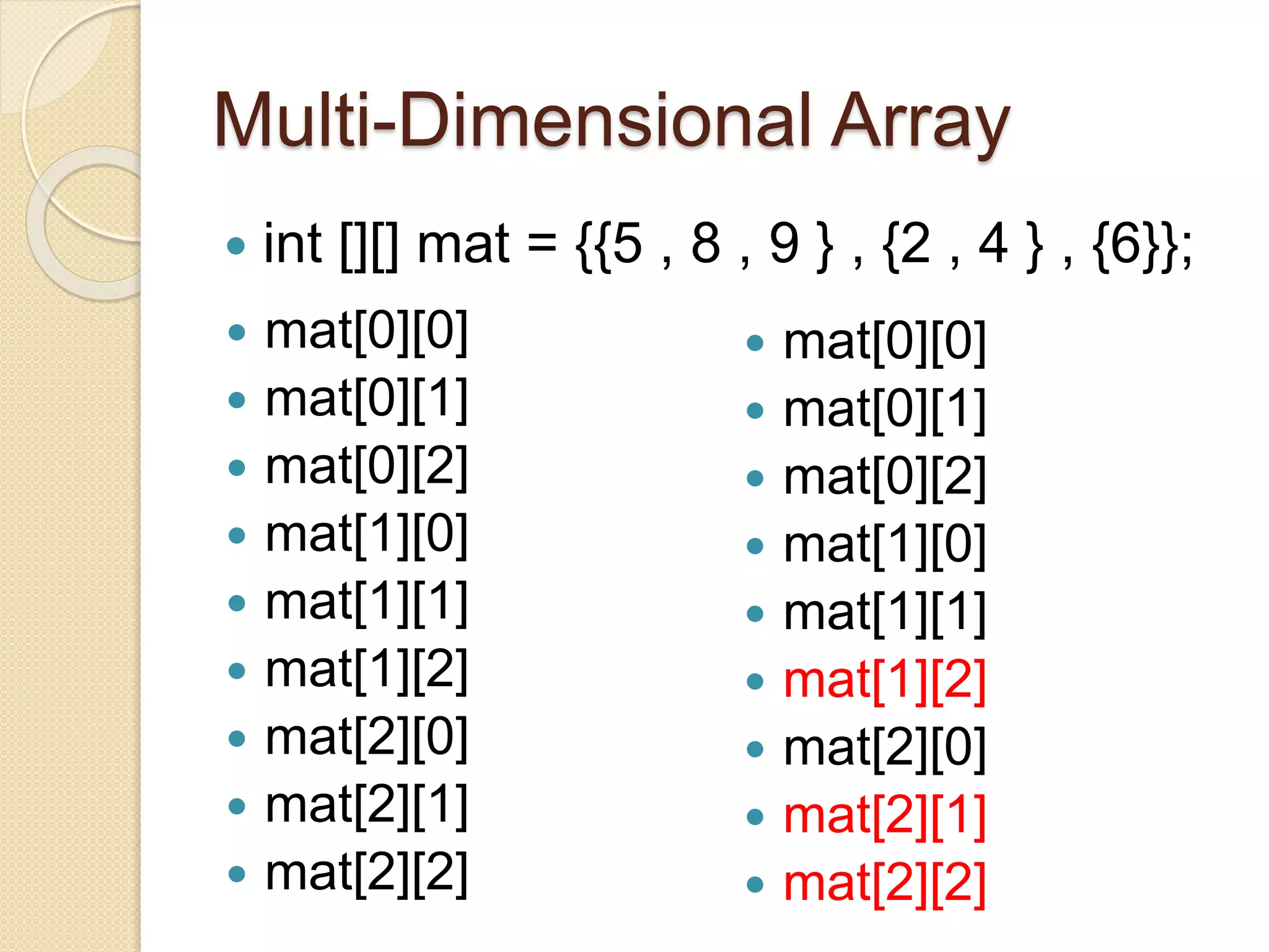 Multi-Dimensional Array
 int [][] mat = {{5 , 8 , 9 } , {2 , 4 } , {6}};
 mat[0][0]
 mat[0][1]
 mat[0][2]
 mat[1][0]
 mat[1][1]
 mat[1][2]
 mat[2][0]
 mat[2][1]
 mat[2][2]
 mat[0][0]
 mat[0][1]
 mat[0][2]
 mat[1][0]
 mat[1][1]
 mat[1][2]
 mat[2][0]
 mat[2][1]
 mat[2][2]
 