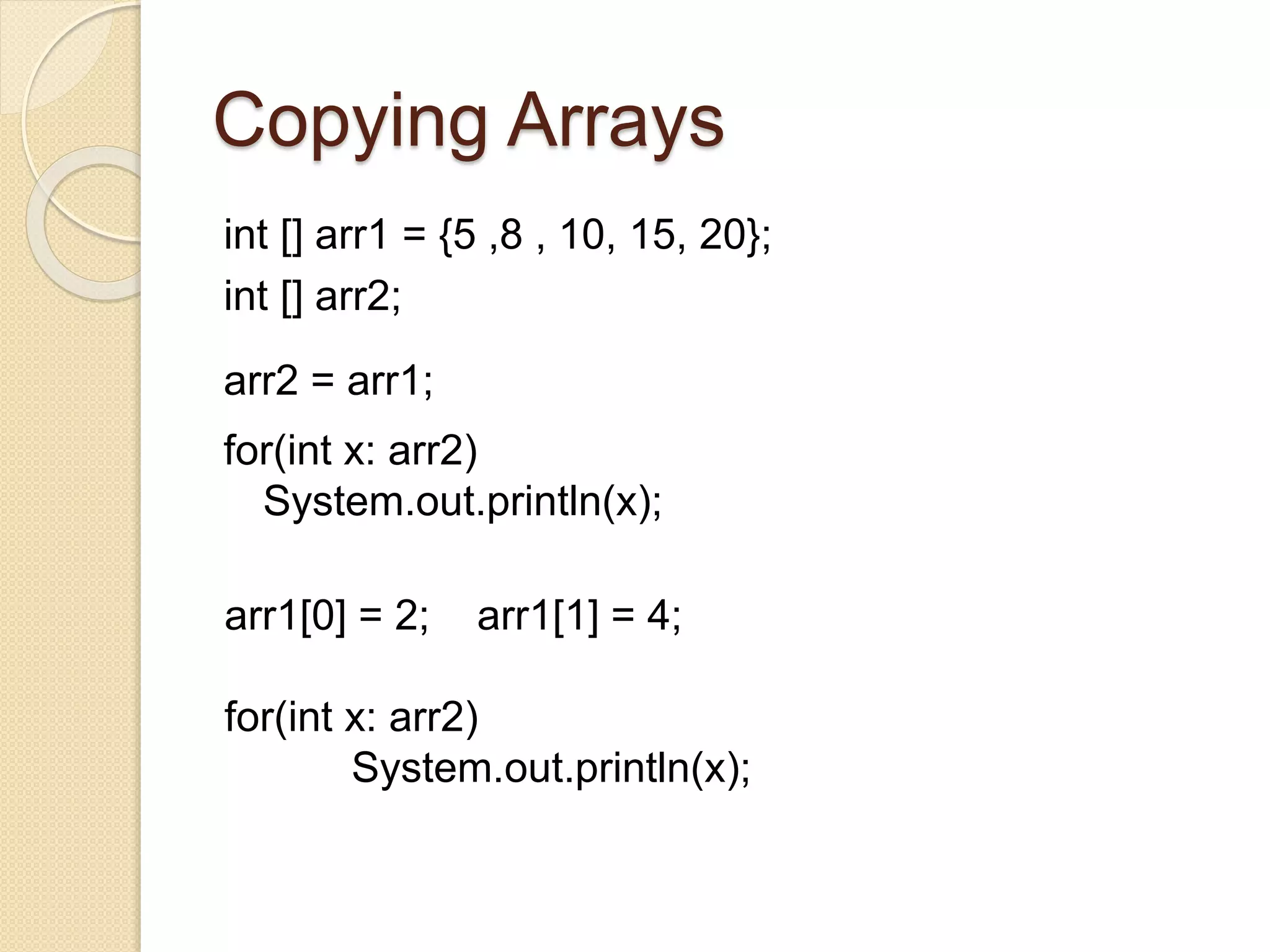 Copying Arrays
int [] arr1 = {5 ,8 , 10, 15, 20};
int [] arr2;
arr2 = arr1;
for(int x: arr2)
System.out.println(x);
arr1[0] = 2; arr1[1] = 4;
for(int x: arr2)
System.out.println(x);
 