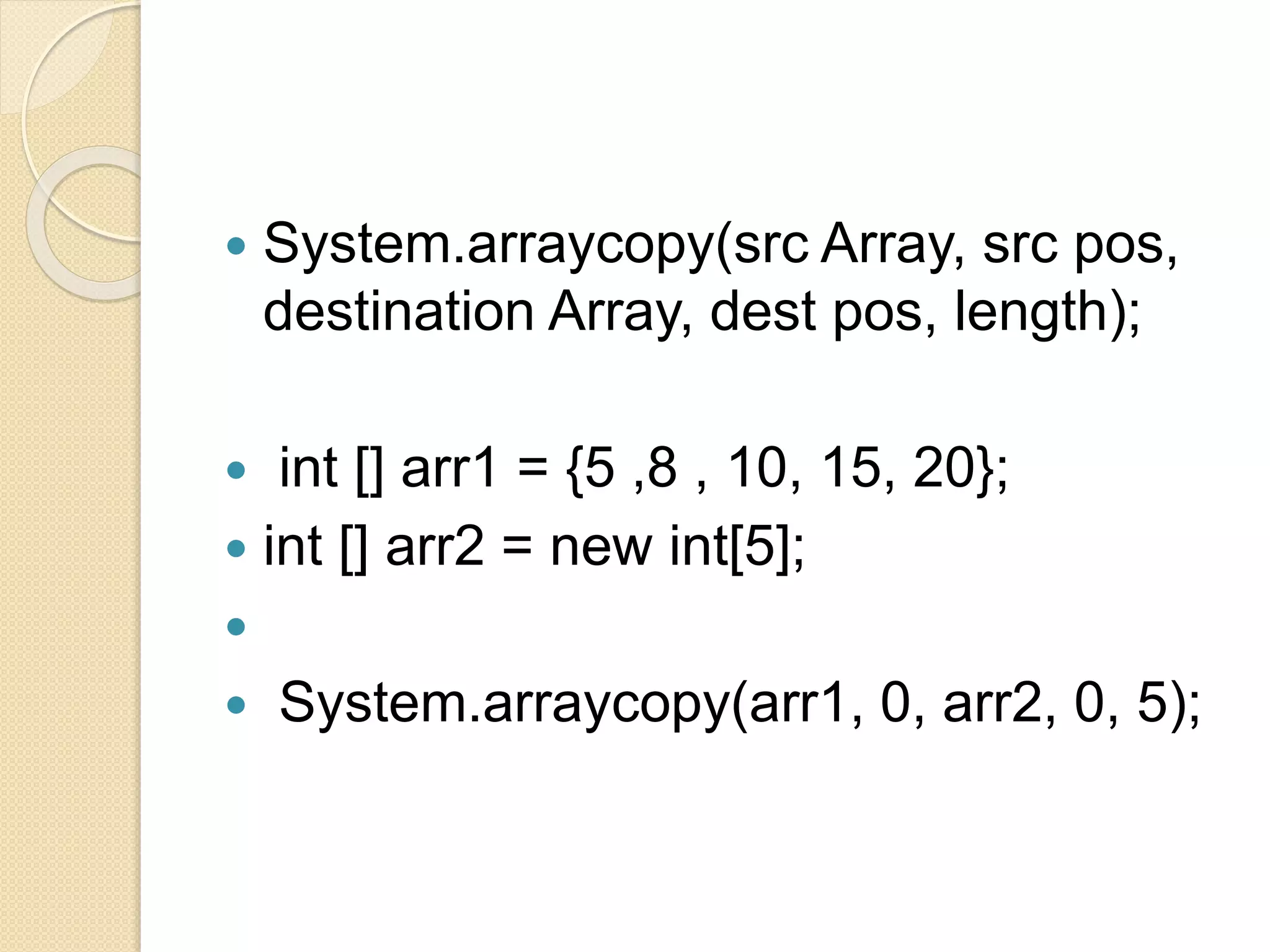  System.arraycopy(src Array, src pos,
destination Array, dest pos, length);
 int [] arr1 = {5 ,8 , 10, 15, 20};
 int [] arr2 = new int[5];

 System.arraycopy(arr1, 0, arr2, 0, 5);
 