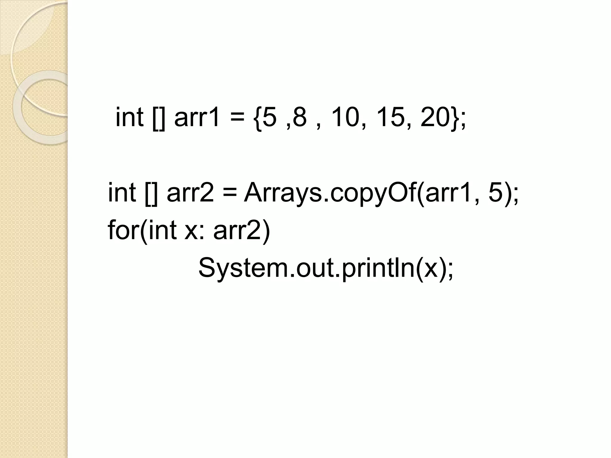 int [] arr1 = {5 ,8 , 10, 15, 20};
int [] arr2 = Arrays.copyOf(arr1, 5);
for(int x: arr2)
System.out.println(x);
 