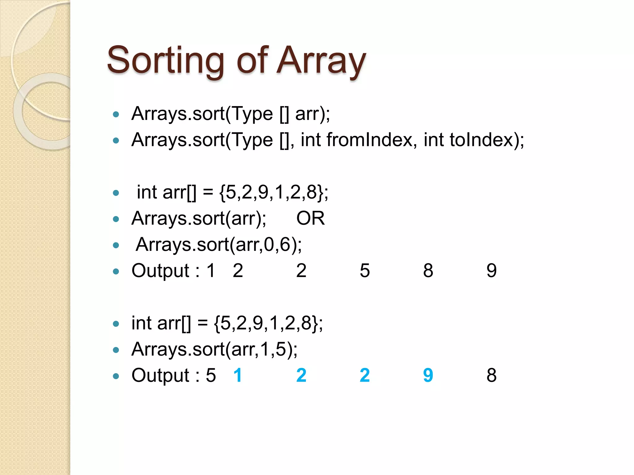 Sorting of Array
 Arrays.sort(Type [] arr);
 Arrays.sort(Type [], int fromIndex, int toIndex);
 int arr[] = {5,2,9,1,2,8};
 Arrays.sort(arr); OR
 Arrays.sort(arr,0,6);
 Output : 1 2 2 5 8 9
 int arr[] = {5,2,9,1,2,8};
 Arrays.sort(arr,1,5);
 Output : 5 1 2 2 9 8
 