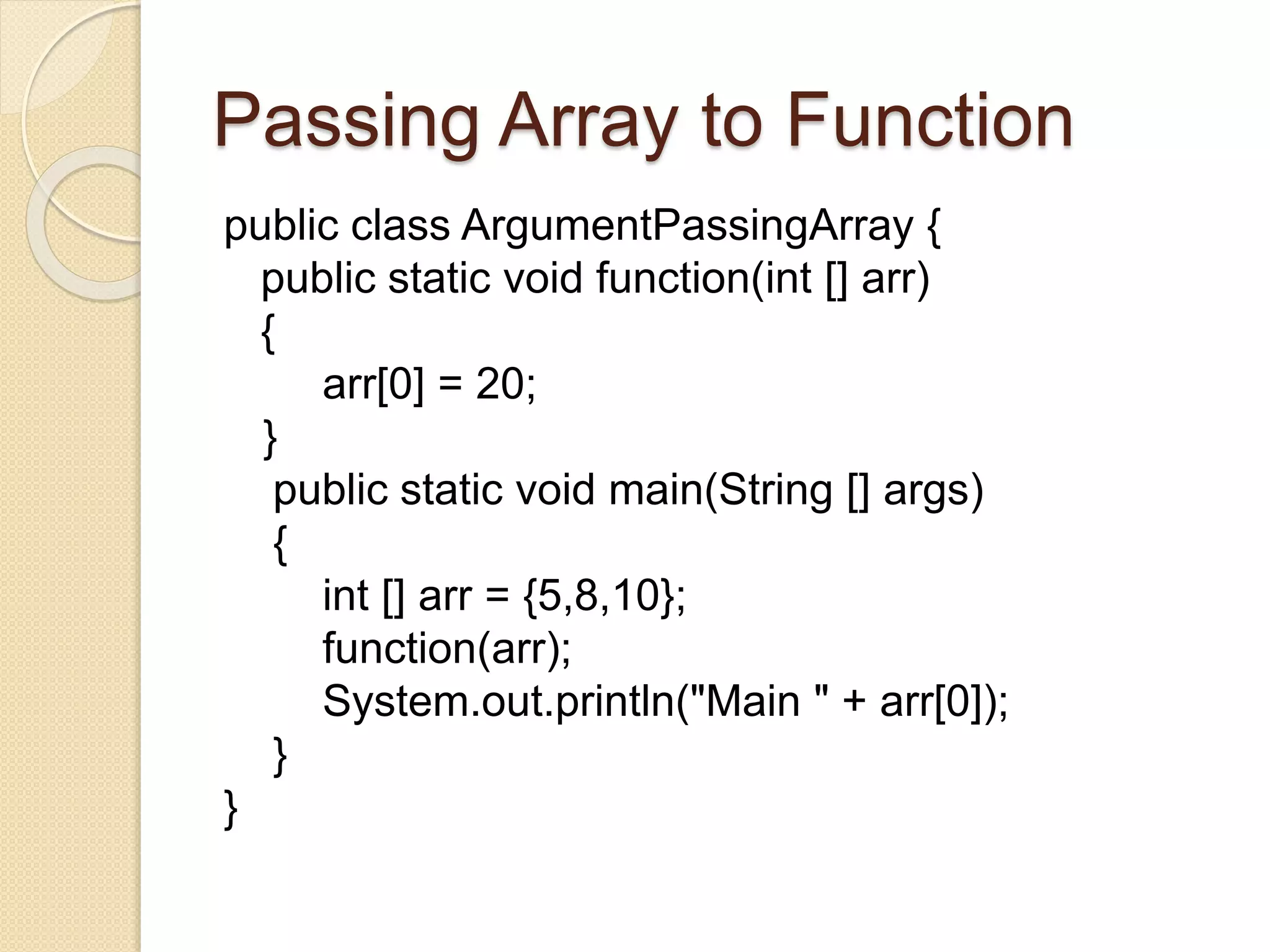 Passing Array to Function
public class ArgumentPassingArray {
public static void function(int [] arr)
{
arr[0] = 20;
}
public static void main(String [] args)
{
int [] arr = {5,8,10};
function(arr);
System.out.println("Main " + arr[0]);
}
}
 