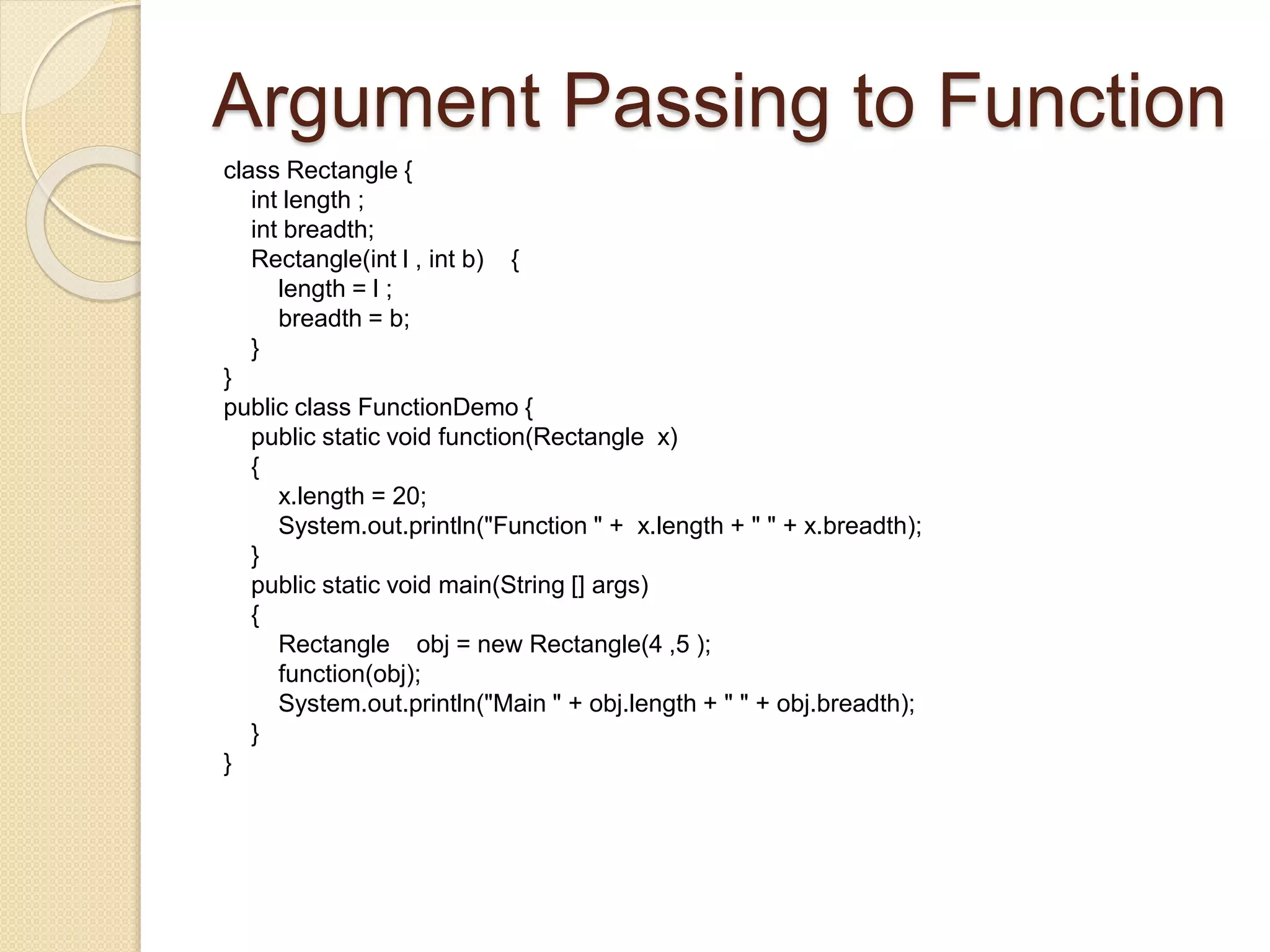Argument Passing to Function
class Rectangle {
int length ;
int breadth;
Rectangle(int l , int b) {
length = l ;
breadth = b;
}
}
public class FunctionDemo {
public static void function(Rectangle x)
{
x.length = 20;
System.out.println("Function " + x.length + " " + x.breadth);
}
public static void main(String [] args)
{
Rectangle obj = new Rectangle(4 ,5 );
function(obj);
System.out.println("Main " + obj.length + " " + obj.breadth);
}
}
 