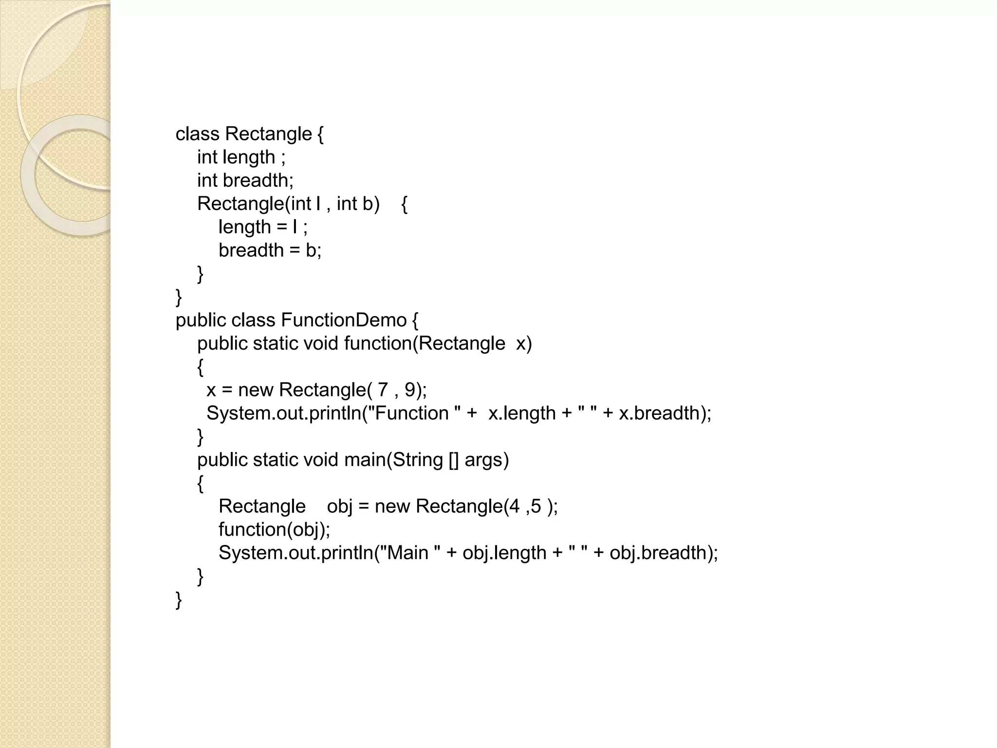 class Rectangle {
int length ;
int breadth;
Rectangle(int l , int b) {
length = l ;
breadth = b;
}
}
public class FunctionDemo {
public static void function(Rectangle x)
{
x = new Rectangle( 7 , 9);
System.out.println("Function " + x.length + " " + x.breadth);
}
public static void main(String [] args)
{
Rectangle obj = new Rectangle(4 ,5 );
function(obj);
System.out.println("Main " + obj.length + " " + obj.breadth);
}
}
 