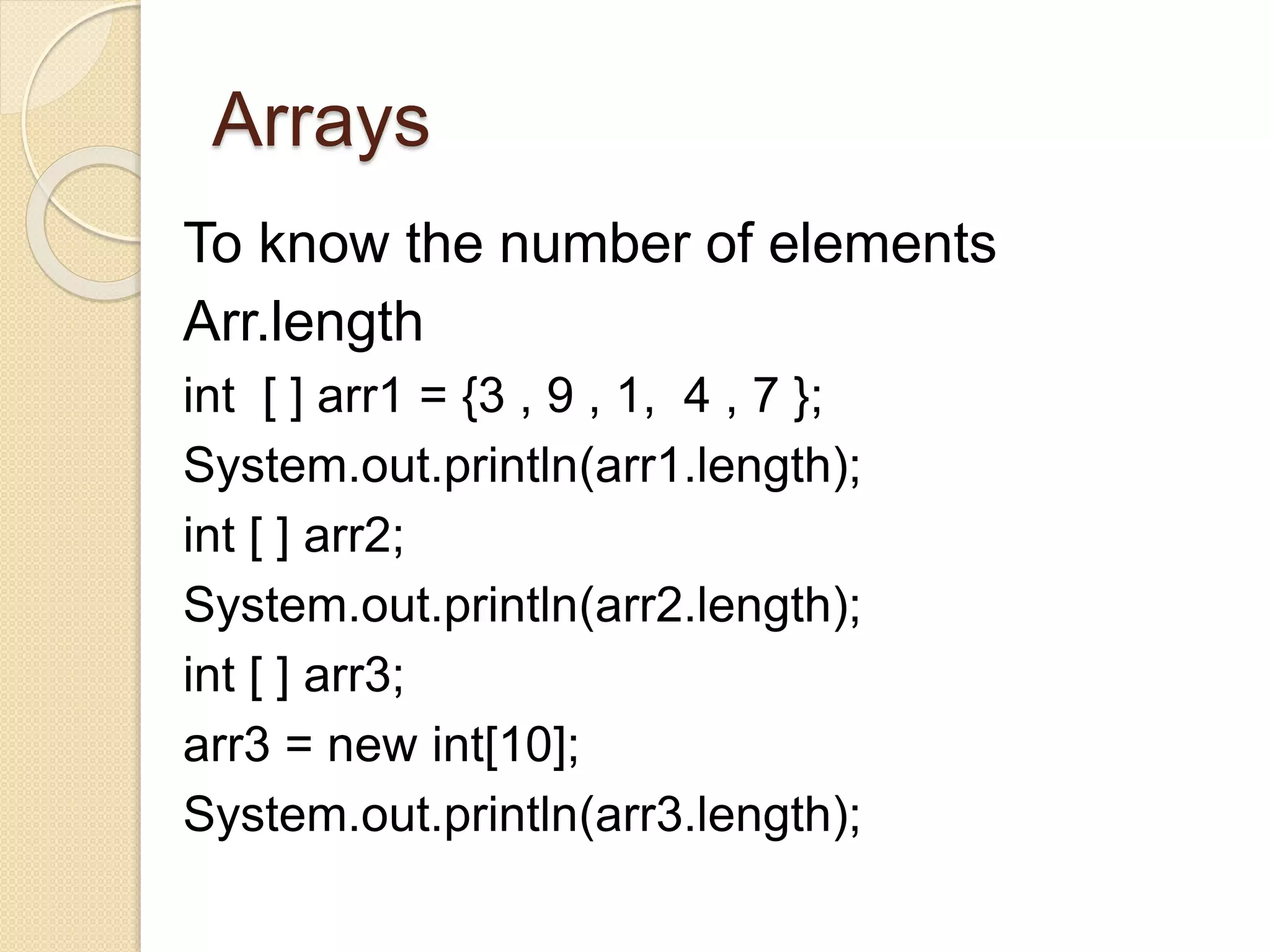 Arrays
To know the number of elements
Arr.length
int [ ] arr1 = {3 , 9 , 1, 4 , 7 };
System.out.println(arr1.length);
int [ ] arr2;
System.out.println(arr2.length);
int [ ] arr3;
arr3 = new int[10];
System.out.println(arr3.length);
 
