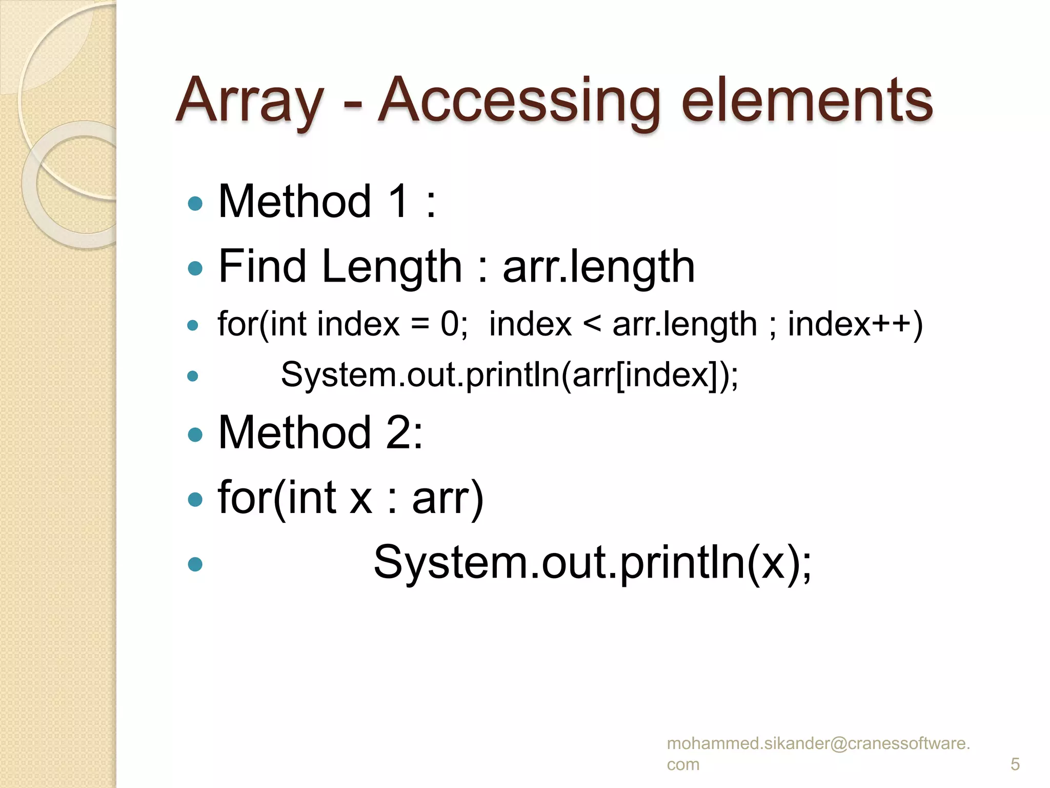 Array - Accessing elements
 Method 1 :
 Find Length : arr.length
 for(int index = 0; index < arr.length ; index++)
 System.out.println(arr[index]);
 Method 2:
 for(int x : arr)
 System.out.println(x);
mohammed.sikander@cranessoftware.
com 5
 