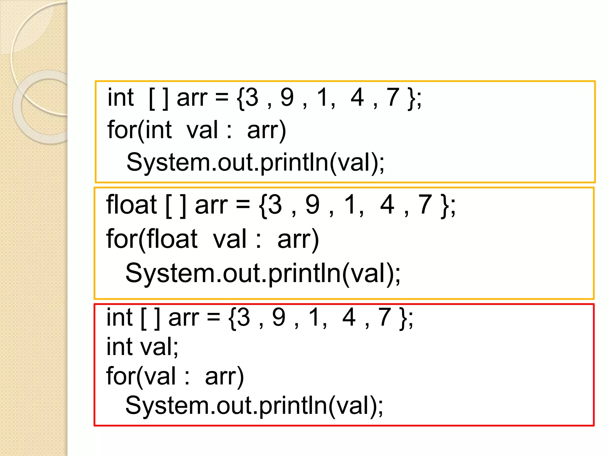 int [ ] arr = {3 , 9 , 1, 4 , 7 };
for(int val : arr)
System.out.println(val);
float [ ] arr = {3 , 9 , 1, 4 , 7 };
for(float val : arr)
System.out.println(val);
int [ ] arr = {3 , 9 , 1, 4 , 7 };
int val;
for(val : arr)
System.out.println(val);
 