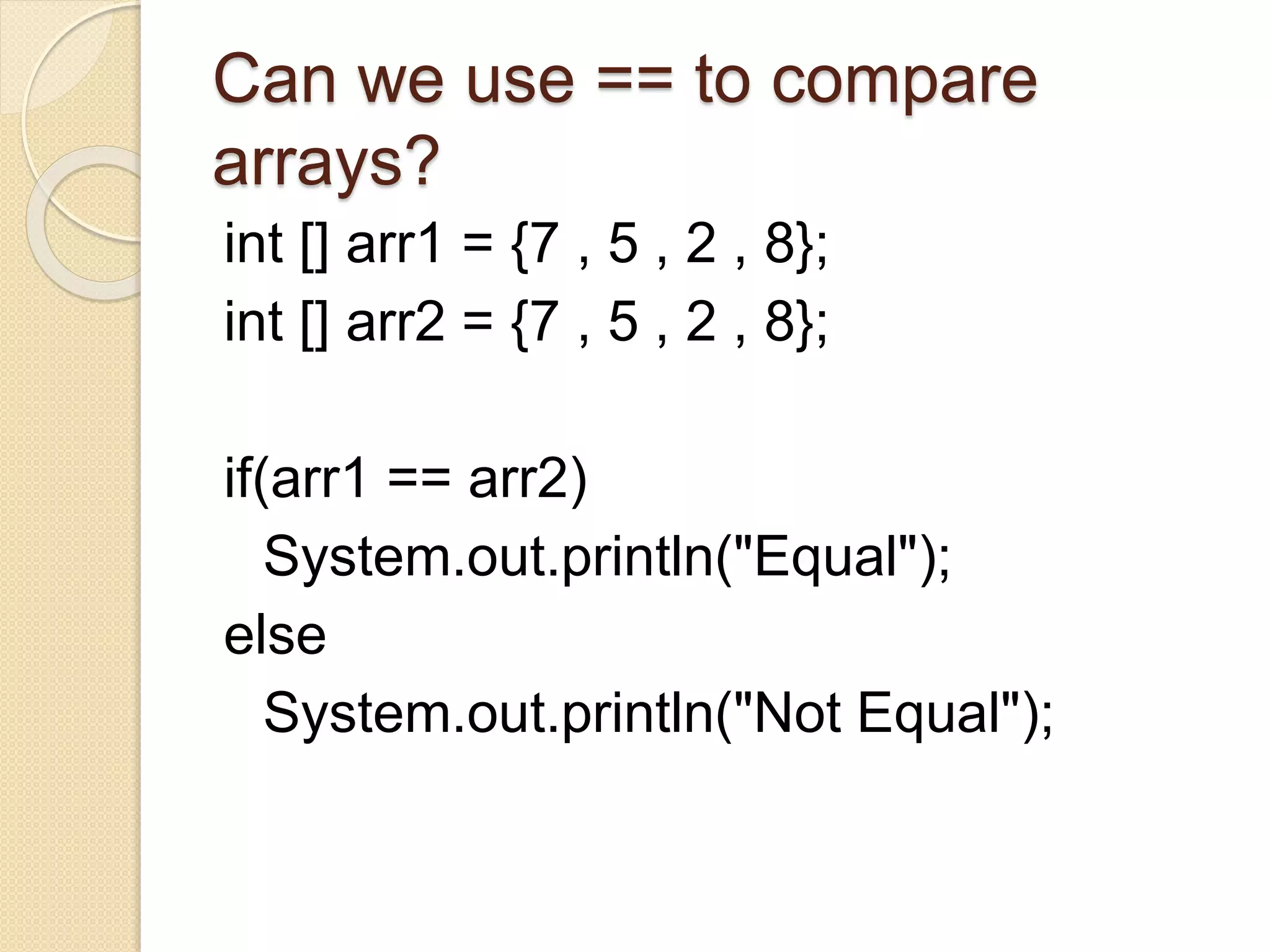 Can we use == to compare
arrays?
int [] arr1 = {7 , 5 , 2 , 8};
int [] arr2 = {7 , 5 , 2 , 8};
if(arr1 == arr2)
System.out.println("Equal");
else
System.out.println("Not Equal");
 