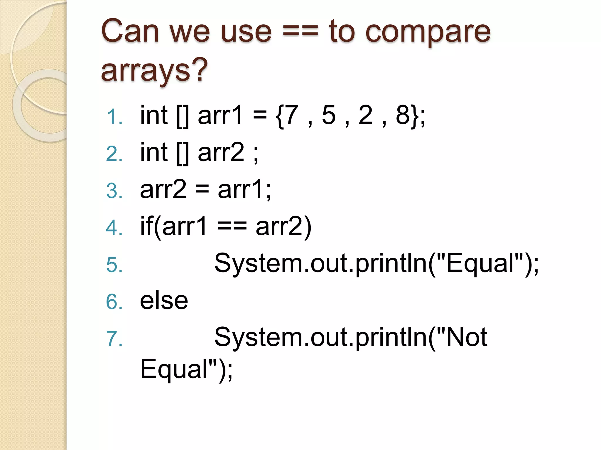1. int [] arr1 = {7 , 5 , 2 , 8};
2. int [] arr2 ;
3. arr2 = arr1;
4. if(arr1 == arr2)
5. System.out.println("Equal");
6. else
7. System.out.println("Not
Equal");
Can we use == to compare
arrays?
 