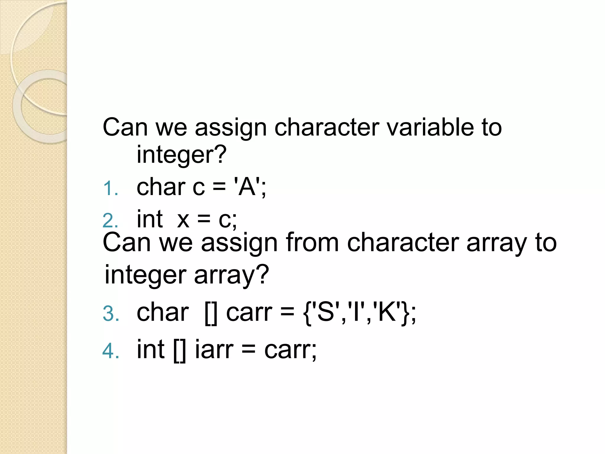 Can we assign character variable to
integer?
1. char c = 'A';
2. int x = c;
Can we assign from character array to
integer array?
3. char [] carr = {'S','I','K'};
4. int [] iarr = carr;
 