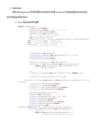 3. Implement
ចំលពាេះការ Implement លៅលលើកមមវិធីលនេះលោយមានការល្បើ Eclipse IDE ជាជំនួយលធវើឲ្យការេរលេរកូែ
បានកាន់ផ្ត្បលេើរជាងមុន។
 From ែំបូងលពលលបើកកមមវិធី
public frmWelcome() {
setResizable(false);
setUndecorated(true);//Remove Title bar
setLocationRelativeTo(null);
Operators ops=new Operators();
//----- Set Form Center Screen--------
int width=996,height=513;
Dimension screen = Toolkit.getDefaultToolkit().getScreenSize();
int x = (screen.width - width) / 2;
int y = (screen.height - height) / 2;
setBounds(x, y, width, height);
//------------------------------------
contentPane = new JPanel();
contentPane.setBorder(new EmptyBorder(5, 5, 5, 5));
setContentPane(contentPane);
contentPane.setLayout(null);
JButton btnNewButton = new JButton("");
btnNewButton.addActionListener(new ActionListener() {
public void actionPerformed(ActionEvent arg0) {
System.exit(0);
}
});
btnNewButton.setFont(new Font("Tahoma", Font.PLAIN, 10));
btnNewButton.setBounds(963, 0, 34, 30);
btnNewButton.setIcon(newImageIcon(this.getClass().getResource("/close
.png")));
btnNewButton.setBackground(null);
btnNewButton.setOpaque(false);
btnNewButton.setContentAreaFilled(false);
btnNewButton.setBorderPainted(false);
contentPane.add(btnNewButton);
btnStart=new JButton();
btnStart.setBounds(388, 252, 207, 188);
btnStart.setBackground(null);
btnStart.setOpaque(false);
btnStart.setContentAreaFilled(false);
btnStart.setBorderPainted(false);
btnStart.setIcon(new
ImageIcon(this.getClass().getResource("/btnStart.png")));
btnStart.addMouseListener(new MouseAdapter() {
@Override
public void mouseEntered(MouseEvent e) {
// TODO Auto-generated method stub
 