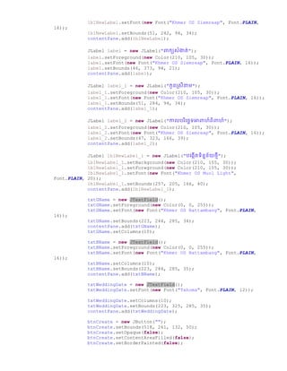 lblNewLabel.setFont(new Font("Khmer OS Siemreap", Font.PLAIN,
16));
lblNewLabel.setBounds(51, 242, 94, 34);
contentPane.add(lblNewLabel);
JLabel label = new JLabel("ពាកយសំងាត់");
label.setForeground(new Color(210, 105, 30));
label.setFont(new Font("Khmer OS Siemreap", Font.PLAIN, 16));
label.setBounds(46, 373, 94, 21);
contentPane.add(label);
JLabel label_1 = new JLabel("កូនស្សីនាម");
label_1.setForeground(new Color(210, 105, 30));
label_1.setFont(new Font("Khmer OS Siemreap", Font.PLAIN, 16));
label_1.setBounds(51, 284, 94, 34);
contentPane.add(label_1);
JLabel label_2 = new JLabel("កាលររិច្ឆេទអាពាហ៍ពិពាហ៍");
label_2.setForeground(new Color(210, 105, 30));
label_2.setFont(new Font("Khmer OS Siemreap", Font.PLAIN, 16));
label_2.setBounds(47, 323, 166, 39);
contentPane.add(label_2);
JLabel lblNewLabel_1 = new JLabel("រច្្កើតទិននន័យថ្មី");
lblNewLabel_1.setBackground(new Color(210, 105, 30));
lblNewLabel_1.setForeground(new Color(210, 105, 30));
lblNewLabel_1.setFont(new Font("Khmer OS Muol Light",
Font.PLAIN, 20));
lblNewLabel_1.setBounds(257, 205, 166, 40);
contentPane.add(lblNewLabel_1);
txtGName = new JTextField();
txtGName.setForeground(new Color(0, 0, 255));
txtGName.setFont(new Font("Khmer OS Battambang", Font.PLAIN,
16));
txtGName.setBounds(223, 244, 285, 34);
contentPane.add(txtGName);
txtGName.setColumns(10);
txtBName = new JTextField();
txtBName.setForeground(new Color(0, 0, 255));
txtBName.setFont(new Font("Khmer OS Battambang", Font.PLAIN,
16));
txtBName.setColumns(10);
txtBName.setBounds(223, 284, 285, 35);
contentPane.add(txtBName);
txtWeddingDate = new JTextField();
txtWeddingDate.setFont(new Font("Tahoma", Font.PLAIN, 12));
txtWeddingDate.setColumns(10);
txtWeddingDate.setBounds(223, 325, 285, 35);
contentPane.add(txtWeddingDate);
btnCreate = new JButton("");
btnCreate.setBounds(518, 261, 132, 50);
btnCreate.setOpaque(false);
btnCreate.setContentAreaFilled(false);
btnCreate.setBorderPainted(false);
 