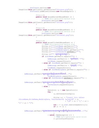 btnCreate.setIcon(new
ImageIcon(this.getClass().getResource("/btnsave.png")));
btnCreate.addMouseListener(new MouseAdapter() {
@Override
public void mouseExited(MouseEvent e) {
// TODO Auto-generated method stub
btnCreate.setIcon(new
ImageIcon(this.getClass().getResource("/btnsave.png")));
}
@Override
public void mouseEntered(MouseEvent e) {
// TODO Auto-generated method stub
btnCreate.setIcon(new
ImageIcon(this.getClass().getResource("/btnsave1.png")));
}
@Override
public void mouseClicked(MouseEvent e) {
// TODO Auto-generated method stub
String gn="'"+txtGName.getText()+"'";
String bn="'"+txtBName.getText()+"'";
String wd="'"+txtWeddingDate.getText()+"'";
String pw="'"+txtPassword.getText()+"'";
String nm="** សូមរញ្ជូ លច្្ម ោះ";
if (txtGName.getText().equals("")) {
LbMessage.setText(nm + "កូនកំច្ ោះ **");
txtGName.requestFocus();
} else if (txtBName.getText().equals("")) {
LbMessage.setText(nm + "កូនប្កមំ **");
txtBName.requestFocus();
} else if (txtWeddingDate.getText().equals("")) {
LbMessage.setText("សូមរញ្ជូ លថ្ថ្ៃច្រៀរអាពាហ៏ពិពាហ៏..!");
txtWeddingDate.requestFocus();
} else if (txtPassword.getText().equals("")) {
LbMessage.setText("សូមរញ្ជូ លពាកយសំងាត់ច្ ើមបីឆូលច្ប្រើប្ាស់");
txtPassword.requestFocus();
} else {
Operators op = new Operators();
try {
op.SetConnectionSql();
String sql = "Insert Into tbUser
(GroomName,BrideName,WeddingDate, UserPassword) Values(N" + gn
+ ",N" + bn + "," + wd +
"," + pw + ")";
int r = op.stmt.executeUpdate(sql);
if (r == 1) {
LbMessage.setText("សូមអរអរសាទរច្ កអនករច្្កើតទិននន័យានច្ោគជ័យ..!!");
}
} catch (SQLException e1) {
// TODO Auto-generated catch block
e1.printStackTrace();
 