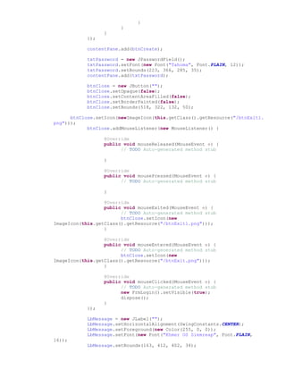 }
}
}
});
contentPane.add(btnCreate);
txtPassword = new JPasswordField();
txtPassword.setFont(new Font("Tahoma", Font.PLAIN, 12));
txtPassword.setBounds(223, 366, 285, 35);
contentPane.add(txtPassword);
btnClose = new JButton("");
btnClose.setOpaque(false);
btnClose.setContentAreaFilled(false);
btnClose.setBorderPainted(false);
btnClose.setBounds(518, 322, 132, 50);
btnClose.setIcon(newImageIcon(this.getClass().getResource("/btnExit1.
png")));
btnClose.addMouseListener(new MouseListener() {
@Override
public void mouseReleased(MouseEvent e) {
// TODO Auto-generated method stub
}
@Override
public void mousePressed(MouseEvent e) {
// TODO Auto-generated method stub
}
@Override
public void mouseExited(MouseEvent e) {
// TODO Auto-generated method stub
btnClose.setIcon(new
ImageIcon(this.getClass().getResource("/btnExit1.png")));
}
@Override
public void mouseEntered(MouseEvent e) {
// TODO Auto-generated method stub
btnClose.setIcon(new
ImageIcon(this.getClass().getResource("/btnExit.png")));
}
@Override
public void mouseClicked(MouseEvent e) {
// TODO Auto-generated method stub
new FrmLogin().setVisible(true);
dispose();
}
});
LbMessage = new JLabel("");
LbMessage.setHorizontalAlignment(SwingConstants.CENTER);
LbMessage.setForeground(new Color(255, 0, 0));
LbMessage.setFont(new Font("Khmer OS Siemreap", Font.PLAIN,
16));
LbMessage.setBounds(163, 412, 402, 34);
 