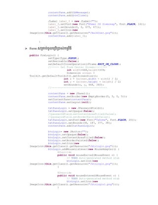 contentPane.add(LbMessage);
contentPane.add(btnClose);
JLabel label_3 = new JLabel("");
label_3.setFont(new Font("Khmer OS Siemreap", Font.PLAIN, 16));
label_3.setBounds(0, 0, 675, 471);
label_3.setIcon(new
ImageIcon(this.getClass().getResource("/BackUser.png")));
contentPane.add(label_3);
}
 Form េ្មាប់ចូលល្បើ្បាេ់កមមវិធី
public FrmLogin() {
setType(Type.POPUP);
setResizable(false);
setDefaultCloseOperation(JFrame.EXIT_ON_CLOSE);
//----- Set Form Center Screen--------
int width=468,height=339;
Dimension screen =
Toolkit.getDefaultToolkit().getScreenSize();
int x = (screen.width - width) / 2;
int y = (screen.height - height) / 2;
setBounds(x, y, 468, 340);
//------------------------------------
contentPane = new JPanel();
contentPane.setBorder(new EmptyBorder(5, 5, 5, 5));
setContentPane(contentPane);
contentPane.setLayout(null);
txtPassLogin = new JPasswordField();
txtPassLogin.setOpaque(false);
//passwordField.setContentAreaFilled(false);
//passwordField.setBorderPainted(false);
txtPassLogin.setFont(new Font("Tahoma", Font.PLAIN, 20));
txtPassLogin.setBounds(38, 187, 377, 38);
contentPane.add(txtPassLogin);
btnLogin= new JButton("");
btnLogin.setOpaque(false);
btnLogin.setContentAreaFilled(false);
btnLogin.setBorderPainted(false);
btnLogin.setIcon(new
ImageIcon(this.getClass().getResource("/btnlogin.png")));
btnLogin.addMouseListener(new MouseAdapter() {
@Override
public void mouseExited(MouseEvent e) {
// TODO Auto-generated method stub
btnLogin.setIcon(new
ImageIcon(this.getClass().getResource("/btnlogin.png")));
}
@Override
public void mouseEntered(MouseEvent e) {
// TODO Auto-generated method stub
btnLogin.setIcon(new
ImageIcon(this.getClass().getResource("/btnlogin1.png")));
}
 