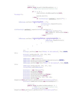 @Override
public void mouseClicked(MouseEvent e) {
// TODO Auto-generated method stub
if (n == 5) {
JOptionPane.showMessageDialog(null,
"Goodbye!");
System.exit(0);
} else {
if (txtPassLogin.getText().equals("")) {
LbMessage.setText("រញ្ជូ លពាកយសំងាត់..!!");
txtPassLogin.requestFocus();
n = n + 1;
} else {
if
(txtPassLogin.getText().equals(txtPass.getText())) {
LbMessage.setText("");
new FrmManu().setVisible(true);
dispose();
} else {
LbMessage.setText("រញ្ជូ លពាកយសំងាត់ខស សូមពាយាមមដ្ច្ទៀត!");
LbMessage.requestFocus();
n = n + 1;
}
}
}
}
});
btnLogin.setFont(new Font("Khmer OS Battambang", Font.PLAIN,
18));
btnLogin.setBounds(38, 235, 136, 44);
contentPane.add(btnLogin);
LbMessage = new JLabel("");
LbMessage.setHorizontalAlignment(SwingConstants.CENTER);
LbMessage.setForeground(Color.RED);
LbMessage.setFont(new Font("Khmer OS Battambang", Font.PLAIN,
13));
LbMessage.setBounds(38, 278, 377, 33);
contentPane.add(LbMessage);
btnCreate = new JButton("");
btnCreate.setOpaque(false);
btnCreate.setEnabled(true);
btnCreate.setContentAreaFilled(false);
btnCreate.setBorderPainted(false);
btnCreate.setBounds(279, 235, 130, 44);
btnCreate.setIcon(new
ImageIcon(this.getClass().getResource("/btnCreate.png")));
btnCreate.addMouseListener(new MouseAdapter() {
@Override
public void mouseExited(MouseEvent e) {
// TODO Auto-generated method stub
btnCreate.setIcon(new
ImageIcon(this.getClass().getResource("/btnCreate.png")));
}
 