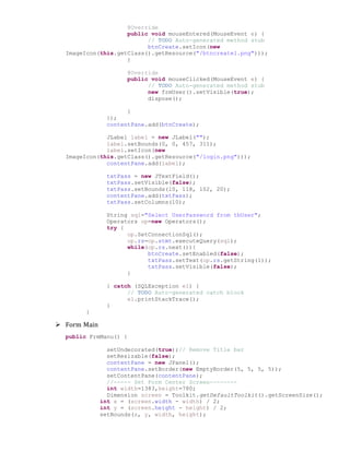 @Override
public void mouseEntered(MouseEvent e) {
// TODO Auto-generated method stub
btnCreate.setIcon(new
ImageIcon(this.getClass().getResource("/btncreate1.png")));
}
@Override
public void mouseClicked(MouseEvent e) {
// TODO Auto-generated method stub
new frmUser().setVisible(true);
dispose();
}
});
contentPane.add(btnCreate);
JLabel label = new JLabel("");
label.setBounds(0, 0, 457, 311);
label.setIcon(new
ImageIcon(this.getClass().getResource("/login.png")));
contentPane.add(label);
txtPass = new JTextField();
txtPass.setVisible(false);
txtPass.setBounds(10, 118, 102, 20);
contentPane.add(txtPass);
txtPass.setColumns(10);
String sql="Select UserPassword from tbUser";
Operators op=new Operators();
try {
op.SetConnectionSql();
op.rs=op.stmt.executeQuery(sql);
while(op.rs.next()){
btnCreate.setEnabled(false);
txtPass.setText(op.rs.getString(1));
txtPass.setVisible(false);
}
} catch (SQLException e1) {
// TODO Auto-generated catch block
e1.printStackTrace();
}
}
 Form Main
public FrmManu() {
setUndecorated(true);// Remove Title bar
setResizable(false);
contentPane = new JPanel();
contentPane.setBorder(new EmptyBorder(5, 5, 5, 5));
setContentPane(contentPane);
//----- Set Form Center Screen--------
int width=1383,height=780;
Dimension screen = Toolkit.getDefaultToolkit().getScreenSize();
int x = (screen.width - width) / 2;
int y = (screen.height - height) / 2;
setBounds(x, y, width, height);
 