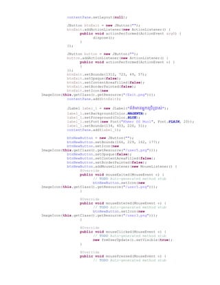 contentPane.setLayout(null);
JButton btnExit = new JButton("");
btnExit.addActionListener(new ActionListener() {
public void actionPerformed(ActionEvent arg0) {
dispose();
}
});
JButton button = new JButton("");
button.addActionListener(new ActionListener() {
public void actionPerformed(ActionEvent e) {
}
});
btnExit.setBounds(1312, 723, 49, 57);
btnExit.setOpaque(false);
btnExit.setContentAreaFilled(false);
btnExit.setBorderPainted(false);
btnExit.setIcon(new
ImageIcon(this.getClass().getResource("/Exit.png")));
contentPane.add(btnExit);
JLabel label_1 = new JLabel("ព័ត៌មានអនកច្ប្រើប្ាស់");
label_1.setBackground(Color.MAGENTA);
label_1.setForeground(Color.BLUE);
label_1.setFont(new Font("Khmer OS Muol", Font.PLAIN, 20));
label_1.setBounds(134, 403, 220, 51);
contentPane.add(label_1);
btnNewButton = new JButton("");
btnNewButton.setBounds(166, 229, 162, 177);
btnNewButton.setIcon(new
ImageIcon(this.getClass().getResource("/user5.png")));
btnNewButton.setOpaque(false);
btnNewButton.setContentAreaFilled(false);
btnNewButton.setBorderPainted(false);
btnNewButton.addMouseListener(new MouseListener() {
@Override
public void mouseExited(MouseEvent e) {
// TODO Auto-generated method stub
btnNewButton.setIcon(new
ImageIcon(this.getClass().getResource("/user5.png")));
}
@Override
public void mouseEntered(MouseEvent e) {
// TODO Auto-generated method stub
btnNewButton.setIcon(new
ImageIcon(this.getClass().getResource("/user3.png")));
}
@Override
public void mouseClicked(MouseEvent e) {
// TODO Auto-generated method stub
new frmUserUpdate().setVisible(true);
}
@Override
public void mousePressed(MouseEvent e) {
// TODO Auto-generated method stub
 
