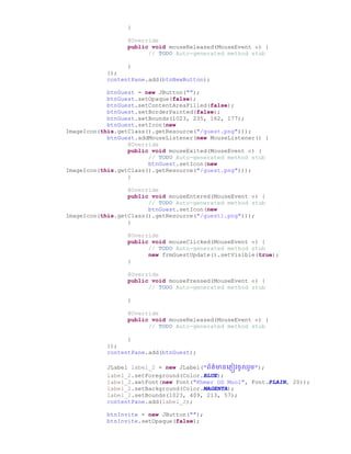 }
@Override
public void mouseReleased(MouseEvent e) {
// TODO Auto-generated method stub
}
});
contentPane.add(btnNewButton);
btnGuest = new JButton("");
btnGuest.setOpaque(false);
btnGuest.setContentAreaFilled(false);
btnGuest.setBorderPainted(false);
btnGuest.setBounds(1023, 235, 162, 177);
btnGuest.setIcon(new
ImageIcon(this.getClass().getResource("/guest.png")));
btnGuest.addMouseListener(new MouseListener() {
@Override
public void mouseExited(MouseEvent e) {
// TODO Auto-generated method stub
btnGuest.setIcon(new
ImageIcon(this.getClass().getResource("/guest.png")));
}
@Override
public void mouseEntered(MouseEvent e) {
// TODO Auto-generated method stub
btnGuest.setIcon(new
ImageIcon(this.getClass().getResource("/guest1.png")));
}
@Override
public void mouseClicked(MouseEvent e) {
// TODO Auto-generated method stub
new frmGuestUpdate().setVisible(true);
}
@Override
public void mousePressed(MouseEvent e) {
// TODO Auto-generated method stub
}
@Override
public void mouseReleased(MouseEvent e) {
// TODO Auto-generated method stub
}
});
contentPane.add(btnGuest);
JLabel label_2 = new JLabel("ព័ត៌មានច្្ញៀវឆូលរួម");
label_2.setForeground(Color.BLUE);
label_2.setFont(new Font("Khmer OS Muol", Font.PLAIN, 20));
label_2.setBackground(Color.MAGENTA);
label_2.setBounds(1023, 409, 213, 57);
contentPane.add(label_2);
btnInvite = new JButton("");
btnInvite.setOpaque(false);
 