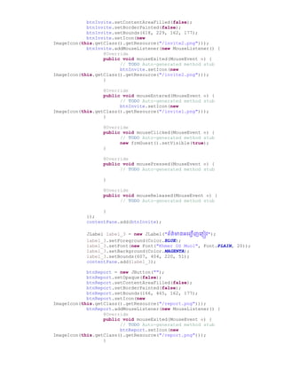 btnInvite.setContentAreaFilled(false);
btnInvite.setBorderPainted(false);
btnInvite.setBounds(618, 229, 162, 177);
btnInvite.setIcon(new
ImageIcon(this.getClass().getResource("/invite2.png")));
btnInvite.addMouseListener(new MouseListener() {
@Override
public void mouseExited(MouseEvent e) {
// TODO Auto-generated method stub
btnInvite.setIcon(new
ImageIcon(this.getClass().getResource("/invite2.png")));
}
@Override
public void mouseEntered(MouseEvent e) {
// TODO Auto-generated method stub
btnInvite.setIcon(new
ImageIcon(this.getClass().getResource("/invite1.png")));
}
@Override
public void mouseClicked(MouseEvent e) {
// TODO Auto-generated method stub
new frmGuest().setVisible(true);
}
@Override
public void mousePressed(MouseEvent e) {
// TODO Auto-generated method stub
}
@Override
public void mouseReleased(MouseEvent e) {
// TODO Auto-generated method stub
}
});
contentPane.add(btnInvite);
JLabel label_3 = new JLabel("ព័ត៌មានអច្ញ្ជ ើញច្្ញៀវ");
label_3.setForeground(Color.BLUE);
label_3.setFont(new Font("Khmer OS Muol", Font.PLAIN, 20));
label_3.setBackground(Color.MAGENTA);
label_3.setBounds(607, 404, 220, 51);
contentPane.add(label_3);
btnReport = new JButton("");
btnReport.setOpaque(false);
btnReport.setContentAreaFilled(false);
btnReport.setBorderPainted(false);
btnReport.setBounds(166, 465, 162, 177);
btnReport.setIcon(new
ImageIcon(this.getClass().getResource("/report.png")));
btnReport.addMouseListener(new MouseListener() {
@Override
public void mouseExited(MouseEvent e) {
// TODO Auto-generated method stub
btnReport.setIcon(new
ImageIcon(this.getClass().getResource("/report.png")));
}
 