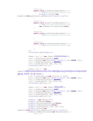 @Override
public void mouseEntered(MouseEvent e) {
// TODO Auto-generated method stub
btnReport.setIcon(new
ImageIcon(this.getClass().getResource("/report1.png")));
}
@Override
public void mouseClicked(MouseEvent e) {
// TODO Auto-generated method stub
new frmReport().setVisible(true);
}
@Override
public void mousePressed(MouseEvent e) {
// TODO Auto-generated method stub
}
@Override
public void mouseReleased(MouseEvent e) {
// TODO Auto-generated method stub
}
});
contentPane.add(btnReport);
JLabel label_4 = new JLabel("រាយការណ៏ សររ");
label_4.setForeground(Color.BLUE);
label_4.setFont(new Font("Khmer OS Muol", Font.PLAIN, 20));
label_4.setBackground(Color.MAGENTA);
label_4.setBounds(159, 644, 195, 57);
contentPane.add(label_4);
JLabel label_5 = new
JLabel("កមមវិធីកត់ប្ាឆំណ្ថ្ អាពាហ៏ពិពាហ៏ច្នោះរច្្កើតច្ ើ្ច្ោយប្កុមនិសិតសថ្នសាកលវិទាល័យ្ូមិ
នទ្នំច្ពញ ជំនាន់ទី ១៧ ឆ្ន ំ ២០១៦");
label_5.setForeground(new Color(0, 0, 205));
label_5.setFont(new Font("Khmer OS Muol", Font.PLAIN, 20));
label_5.setBackground(Color.MAGENTA);
label_5.setBounds(30, 732, 1272, 37);
contentPane.add(label_5);
JLabel label_6 = new JLabel("អំពីពួកច្យើ្");
label_6.setForeground(Color.BLUE);
label_6.setFont(new Font("Khmer OS Muol", Font.PLAIN, 20));
label_6.setBackground(Color.MAGENTA);
label_6.setBounds(651, 650, 142, 57);
contentPane.add(label_6);
btnAbout = new JButton("");
btnAbout.setOpaque(false);
btnAbout.setContentAreaFilled(false);
btnAbout.setBorderPainted(false);
btnAbout.setBounds(625, 471, 162, 177);
btnAbout.setIcon(new
ImageIcon(this.getClass().getResource("/about1.png")));
btnAbout.addMouseListener(new MouseListener() {
@Override
 