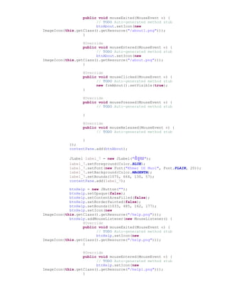 public void mouseExited(MouseEvent e) {
// TODO Auto-generated method stub
btnAbout.setIcon(new
ImageIcon(this.getClass().getResource("/about1.png")));
}
@Override
public void mouseEntered(MouseEvent e) {
// TODO Auto-generated method stub
btnAbout.setIcon(new
ImageIcon(this.getClass().getResource("/about.png")));
}
@Override
public void mouseClicked(MouseEvent e) {
// TODO Auto-generated method stub
new frmAbout().setVisible(true);
}
@Override
public void mousePressed(MouseEvent e) {
// TODO Auto-generated method stub
}
@Override
public void mouseReleased(MouseEvent e) {
// TODO Auto-generated method stub
}
});
contentPane.add(btnAbout);
JLabel label_7 = new JLabel("ជំនួយ");
label_7.setForeground(Color.BLUE);
label_7.setFont(new Font("Khmer OS Muol", Font.PLAIN, 20));
label_7.setBackground(Color.MAGENTA);
label_7.setBounds(1075, 664, 130, 57);
contentPane.add(label_7);
btnHelp = new JButton("");
btnHelp.setOpaque(false);
btnHelp.setContentAreaFilled(false);
btnHelp.setBorderPainted(false);
btnHelp.setBounds(1033, 485, 162, 177);
btnHelp.setIcon(new
ImageIcon(this.getClass().getResource("/help.png")));
btnHelp.addMouseListener(new MouseListener() {
@Override
public void mouseExited(MouseEvent e) {
// TODO Auto-generated method stub
btnHelp.setIcon(new
ImageIcon(this.getClass().getResource("/help.png")));
}
@Override
public void mouseEntered(MouseEvent e) {
// TODO Auto-generated method stub
btnHelp.setIcon(new
ImageIcon(this.getClass().getResource("/help1.png")));
}
 