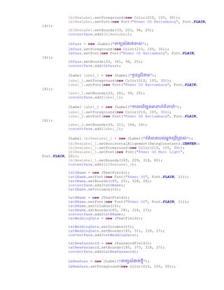 lblNewLabel.setForeground(new Color(210, 105, 30));
lblNewLabel.setFont(new Font("Khmer OS Battambang", Font.PLAIN,
14));
lblNewLabel.setBounds(33, 251, 94, 25);
contentPane.add(lblNewLabel);
lbPass = new JLabel("ពាកយសំងាត់ចាស់");
lbPass.setForeground(new Color(210, 105, 30));
lbPass.setFont(new Font("Khmer OS Battambang", Font.PLAIN,
14));
lbPass.setBounds(33, 341, 94, 25);
contentPane.add(lbPass);
JLabel label_1 = new JLabel("កូនស្សីនាម");
label_1.setForeground(new Color(210, 105, 30));
label_1.setFont(new Font("Khmer OS Battambang", Font.PLAIN,
14));
label_1.setBounds(33, 281, 94, 25);
contentPane.add(label_1);
JLabel label_2 = new JLabel("កាលររិច្ឆជទអាពាហ៍ពិពាហ៍");
label_2.setForeground(new Color(210, 105, 30));
label_2.setFont(new Font("Khmer OS Battambang", Font.PLAIN,
14));
label_2.setBounds(33, 311, 166, 26);
contentPane.add(label_2);
JLabel lblNewLabel_1 = new JLabel("ព័ត៌មានររស់អនកច្ប្រើប្ាស់");
lblNewLabel_1.setHorizontalAlignment(SwingConstants.CENTER);
lblNewLabel_1.setForeground(new Color(210, 105, 30));
lblNewLabel_1.setFont(new Font("Khmer OS Muol Light",
Font.PLAIN, 20));
lblNewLabel_1.setBounds(185, 209, 318, 40);
contentPane.add(lblNewLabel_1);
txtGName = new JTextField();
txtGName.setFont(new Font("Khmer OS", Font.PLAIN, 11));
txtGName.setBounds(185, 251, 318, 26);
contentPane.add(txtGName);
txtGName.setColumns(10);
txtBName = new JTextField();
txtBName.setFont(new Font("Khmer OS", Font.PLAIN, 11));
txtBName.setColumns(10);
txtBName.setBounds(185, 281, 318, 27);
contentPane.add(txtBName);
txtWeddingDate = new JTextField();
txtWeddingDate.setColumns(10);
txtWeddingDate.setBounds(185, 311, 318, 27);
contentPane.add(txtWeddingDate);
txtNewPassword = new JPasswordField();
txtNewPassword.setBounds(185, 373, 318, 27);
contentPane.add(txtNewPassword);
LbNewPass = new JLabel("ពាកយសំងាត់ថ្មី");
LbNewPass.setForeground(new Color(210, 105, 30));
 