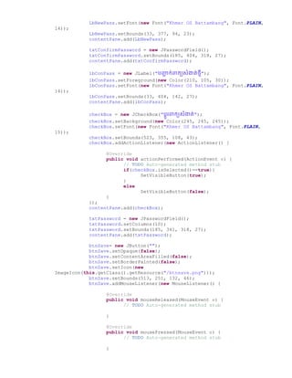 LbNewPass.setFont(new Font("Khmer OS Battambang", Font.PLAIN,
14));
LbNewPass.setBounds(33, 377, 94, 23);
contentPane.add(LbNewPass);
txtConfirmPassword = new JPasswordField();
txtConfirmPassword.setBounds(185, 404, 318, 27);
contentPane.add(txtConfirmPassword);
lbConPass = new JLabel("រញ្ជជ ក់ពាកយសំងាត់ថ្មី");
lbConPass.setForeground(new Color(210, 105, 30));
lbConPass.setFont(new Font("Khmer OS Battambang", Font.PLAIN,
14));
lbConPass.setBounds(33, 404, 142, 27);
contentPane.add(lbConPass);
checkBox = new JCheckBox("រដូរពាកយសំងាត់");
checkBox.setBackground(new Color(245, 245, 245));
checkBox.setFont(new Font("Khmer OS Battambang", Font.PLAIN,
15));
checkBox.setBounds(523, 355, 108, 43);
checkBox.addActionListener(new ActionListener() {
@Override
public void actionPerformed(ActionEvent e) {
// TODO Auto-generated method stub
if(checkBox.isSelected()==true){
SetVisibleButton(true);
}
else
SetVisibleButton(false);
}
});
contentPane.add(checkBox);
txtPassword = new JPasswordField();
txtPassword.setColumns(10);
txtPassword.setBounds(185, 341, 318, 27);
contentPane.add(txtPassword);
btnSave= new JButton("");
btnSave.setOpaque(false);
btnSave.setContentAreaFilled(false);
btnSave.setBorderPainted(false);
btnSave.setIcon(new
ImageIcon(this.getClass().getResource("/btnsave.png")));
btnSave.setBounds(513, 251, 132, 46);
btnSave.addMouseListener(new MouseListener() {
@Override
public void mouseReleased(MouseEvent e) {
// TODO Auto-generated method stub
}
@Override
public void mousePressed(MouseEvent e) {
// TODO Auto-generated method stub
}
 