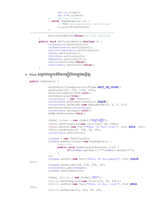 ops.rs.close();
ops.stmt.close();
// ops.con.close();
} catch (SQLException e1) {
// TODO Auto-generated catch block
e1.printStackTrace();
}
//=====================================================
SetVisibleButton(false);///Call function
}
public void SetVisibleButton(boolean b) {
txtPassword.setVisible(b);
txtNewPassword.setVisible(b);
txtConfirmPassword.setVisible(b);
lbPass.setVisible(b);
lbConPass.setVisible(b);
LbNewPass.setVisible(b);;
textid.setVisible(false);
textoldPass.setVisible(false);
}
 Form េ្មាប់បញ្េូ លព័ត៌មានលភ្ៀវផ្ែល្តូវអលញ្ជើញ
public frmGuest() {
setDefaultCloseOperation(JFrame.EXIT_ON_CLOSE);
setBounds(100, 100, 1180, 619);
setLocationRelativeTo(null);
setUndecorated(true);
contentPane = new JPanel();
contentPane.setForeground(Color.BLACK);
contentPane.setBorder(new EmptyBorder(5, 5, 5, 5));
setContentPane(contentPane);
contentPane.setLayout(null);
addWindowListener(this);
JLabel lbName = new JLabel("ច្្ម ោះច្្ញៀវ");
lbName.setForeground(new Color(153, 50, 204));
lbName.setFont(new Font("Khmer OS Muol Light", Font.BOLD, 14));
lbName.setBounds(20, 278, 94, 29);
contentPane.add(lbName);
txtName = new JTextField();
txtName.addKeyListener(new KeyAdapter() {
@Override
public void keyReleased(KeyEvent arg0) {
if(txtName.getText()!="")lbMess.setText("");
}
});
txtName.setFont(new Font("Khmer OS Battambang", Font.PLAIN,
14));
txtName.setBounds(154, 278, 228, 32);
contentPane.add(txtName);
txtName.setColumns(10);
JLabel lbTitle = new JLabel("ងារ");
lbTitle.setForeground(new Color(153, 50, 204));
lbTitle.setFont(new Font("Khmer OS Muol Light", Font.BOLD,
14));
lbTitle.setBounds(20, 324, 94, 29);
 