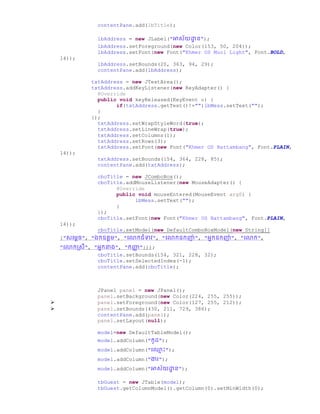 contentPane.add(lbTitle);
lbAddress = new JLabel("អាស័យោា ន");
lbAddress.setForeground(new Color(153, 50, 204));
lbAddress.setFont(new Font("Khmer OS Muol Light", Font.BOLD,
14));
lbAddress.setBounds(20, 363, 94, 29);
contentPane.add(lbAddress);
txtAddress = new JTextArea();
txtAddress.addKeyListener(new KeyAdapter() {
@Override
public void keyReleased(KeyEvent e) {
if(txtAddress.getText()!="")lbMess.setText("");
}
});
txtAddress.setWrapStyleWord(true);
txtAddress.setLineWrap(true);
txtAddress.setColumns(1);
txtAddress.setRows(3);
txtAddress.setFont(new Font("Khmer OS Battambang", Font.PLAIN,
14));
txtAddress.setBounds(154, 364, 228, 85);
contentPane.add(txtAddress);
cboTitle = new JComboBox();
cboTitle.addMouseListener(new MouseAdapter() {
@Override
public void mouseEntered(MouseEvent arg0) {
lbMess.setText("");
}
});
cboTitle.setFont(new Font("Khmer OS Battambang", Font.PLAIN,
14));
cboTitle.setModel(new DefaultComboBoxModel(new String[]
{"សច្មដឆ", "ឯកឧតដម", "ច្ កជំទាវ", "ច្ កឧកញ៉ា ", "អនកឧកញ៉ា ", "ច្ ក",
"ច្ កស្សី", "អនកនា្", "កញ្ជា "}));
cboTitle.setBounds(154, 321, 228, 32);
cboTitle.setSelectedIndex(-1);
contentPane.add(cboTitle);
JPanel panel = new JPanel();
panel.setBackground(new Color(224, 255, 255));
 panel.setForeground(new Color(127, 255, 212));
 panel.setBounds(430, 211, 729, 386);
contentPane.add(panel);
panel.setLayout(null);
model=new DefaultTableModel();
model.addColumn("កូ ");
model.addColumn("ច្្ម ោះ");
model.addColumn("ងារ");
model.addColumn("អាស័យោា ន");
tbGuest = new JTable(model);
tbGuest.getColumnModel().getColumn(0).setMinWidth(0);
 