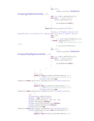 }
if(r==1){
lbMess.setText("អរ់អរសាទរ!
ច្ កអនករញ្ជូ លទិននន័យានច្ោគជ័យ..!");
int rc= model.getRowCount();
for(int i = 0;i<rc;i++){
model.removeRow(0);
}
windowOpened(null);
}
}
else if(status.equals("Old")){
String sql="Update tbGuest Set
Name=N"+nm+", Title=N"+ti+", Address=N"+ad+" Where Code="+ getID;
int r=0;
try {
r = stmt.executeUpdate(sql);
} catch (SQLException e1) {
// TODO Auto-generated catch
block
e1.printStackTrace();
}
if(r==1){
lbMess.setText("អរ់អរសាទរ!
ច្ កអនកានស្កស្ប្រទិននន័យានច្ោគជ័យ..!");
int rc= model.getRowCount();
for(int i = 0;i<rc;i++){
model.removeRow(0);
}
windowOpened(null);
}
}
}
}
@Override
public void mouseEntered(MouseEvent e) {
// TODO Auto-generated method stub
btnSave.setIcon(new
ImageIcon(this.getClass().getResource("/btnSave3.png")));
}
@Override
public void mouseExited(MouseEvent e) {
// TODO Auto-generated method stub
btnSave.setIcon(new
ImageIcon(this.getClass().getResource("/btnSave2.png")));
}
});
contentPane.add(btnSave);
btnNew = new JButton("");
btnNew.setBounds(254, 503, 85, 35);
btnNew.setOpaque(false);
btnNew.setContentAreaFilled(false);
btnNew.setBorderPainted(false);
btnNew.setIcon(new
ImageIcon(this.getClass().getResource("/btnNew.png")));
btnNew.addMouseListener(new MouseAdapter() {
@Override
public void mouseClicked(MouseEvent e) {
 