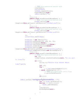 // TODO Auto-generated method stub
clearData();
status="New";
txtName.requestFocus();
enabledButton(true);
lbMess.setText("");
}
@Override
public void mouseEntered(MouseEvent e) {
// TODO Auto-generated method stub
btnNew.setIcon(new
ImageIcon(this.getClass().getResource("/btnNew1.png")));
}
@Override
public void mouseExited(MouseEvent e) {
// TODO Auto-generated method stub
btnNew.setIcon(new
ImageIcon(this.getClass().getResource("/btnNew.png")));
}
});
contentPane.add(btnNew);
btnDelete = new JButton("");
btnDelete.setBounds(138, 549, 85, 35);
btnDelete.setOpaque(false);
btnDelete.setContentAreaFilled(false);
btnDelete.setBorderPainted(false);
btnDelete.setIcon(new
ImageIcon(this.getClass().getResource("/btnDelete.png")));
btnDelete.addMouseListener(new MouseAdapter() {
@Override
public void mouseClicked(MouseEvent e) {
// TODO Auto-generated method stub
int i=0;
i=JOptionPane.showConfirmDialog(null, "Do you want
to close?");
if(i==0){
String sql="Delete From tbGuest Where
Code="+getID;
int r=0;
try {
r = stmt.executeUpdate(sql);
} catch (SQLException e1) {
// TODO Auto-generated catch block
e1.printStackTrace();
}
if(r==1){
lbMess.setText("ច្ កអនកលរទិននន័យានច្ោគជ័យ..!!");
int rc= model.getRowCount();
for(int j = 0;j<rc;j++){
model.removeRow(0);
}
clearData();
windowOpened(null);
}
}
}
 