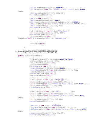 lbBride.setForeground(Color.ORANGE);
lbBride.setFont(new Font("Khmer OS Muol Light", Font.PLAIN,
18));
lbBride.setBounds(650, 135, 126, 29);
contentPane.add(lbBride);
lbMess = new JLabel("");
lbMess.setForeground(Color.RED);
lbMess.setHorizontalAlignment(SwingConstants.CENTER);
lbMess.setFont(new Font("Khmer OS Bokor", Font.PLAIN, 14));
lbMess.setBounds(46, 460, 336, 32);
contentPane.add(lbMess);
JLabel lbPicture = new JLabel("New label");
lbPicture.setBounds(0, 0, 1179, 619);
contentPane.add(lbPicture);
lbPicture.setIcon(new
ImageIcon(this.getClass().getResource("/BGuest.png")));
setVisible(true);
}
 Form េ្មាប់កត់ចំែងថ្ែលភ្ៀវផ្ែលអលញ្ជើញចូលរួម
public frmGuestUpdate() {
setDefaultCloseOperation(JFrame.EXIT_ON_CLOSE);
setBounds(100, 100, 1180, 619);
setLocationRelativeTo(null);
setUndecorated(true);
contentPane = new JPanel();
contentPane.setForeground(Color.BLACK);
contentPane.setBorder(new EmptyBorder(5, 5, 5, 5));
setContentPane(contentPane);
contentPane.setLayout(null);
addWindowListener(this);
JLabel lbName = new JLabel("ច្្ម ោះច្្ញៀវ :");
lbName.setForeground(new Color(153, 50, 204));
lbName.setFont(new Font("Khmer OS Muol Light", Font.BOLD, 14));
lbName.setBounds(36, 243, 94, 29);
contentPane.add(lbName);
JLabel lbTitle = new JLabel("ងារ :");
lbTitle.setForeground(new Color(153, 50, 204));
lbTitle.setFont(new Font("Khmer OS Muol Light", Font.BOLD,
14));
lbTitle.setBounds(36, 285, 94, 29);
contentPane.add(lbTitle);
lbAddress = new JLabel("អាស័យោា ន :");
lbAddress.setForeground(new Color(153, 50, 204));
lbAddress.setFont(new Font("Khmer OS Muol Light", Font.BOLD,
14));
lbAddress.setBounds(36, 326, 94, 29);
contentPane.add(lbAddress);
 