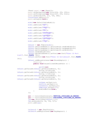 JPanel panel = new JPanel();
panel.setBackground(new Color(224, 255, 255));
panel.setForeground(new Color(127, 255, 212));
panel.setBounds(430, 211, 729, 386);
contentPane.add(panel);
panel.setLayout(null);
model=new DefaultTableModel();
model.addColumn("កូ ");
model.addColumn("ច្្ម ោះ");
model.addColumn("ងារ");
model.addColumn("អាស័យោា ន");
model.addColumn("ប្ាក់ច្រៀល");
model.addColumn("ប្ាក់ ា រ");
model.addColumn("កា ូរ");
tbGuest = new JTable(model);
tbGuest.getColumnModel().getColumn(0).setMinWidth(0);
tbGuest.getColumnModel().getColumn(0).setMaxWidth(0);
tbGuest.getColumnModel().getColumn(0).setWidth(0);
tbGuest.setRowHeight(25);
tbGuest.getTableHeader().setFont(new Font("Khmer OS Muol
Light", Font.PLAIN, 18));
tbGuest.setFont(new Font("Khmer OS Battambang", Font.PLAIN,
14));
tbGuest.addMouseListener(new MouseAdapter() {
@Override
public void mouseClicked(MouseEvent e) {
getID=(int)
tbGuest.getValueAt(tbGuest.getSelectedRow(), 0);
String nm=(String)
tbGuest.getValueAt(tbGuest.getSelectedRow(), 1);
String ti=(String)
tbGuest.getValueAt(tbGuest.getSelectedRow(), 2);
String ad=(String)
tbGuest.getValueAt(tbGuest.getSelectedRow(), 3);
txtName.setText(nm);
cboTitle.setText(ti);
txtAddress.setText(ad);
LbMessage.setText("");
enabledButton(true);
}
});
int v = ScrollPaneConstants.VERTICAL_SCROLLBAR_AS_NEEDED;
int h = ScrollPaneConstants.HORIZONTAL_SCROLLBAR_AS_NEEDED;
jsp=new JScrollPane(tbGuest,v,h);
jsp.setBounds(10, 54, 709, 317);
panel.add(jsp);
txtSearch = new JTextField();
txtSearch.addKeyListener(new KeyAdapter() {
 