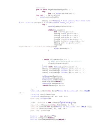 @Override
public void keyReleased(KeyEvent e) {
try{
int rc= model.getRowCount();
for(int j = 0;j<rc;j++){
model.removeRow(0);
}
String sql="Select * From tbGuest Where Name Like
N'%"+ txtSearch.getText() + "%'"+"Collate Khmer_100_Bin";
try {
rs=stmt.executeQuery(sql);
while(rs.next()){
int code=rs.getInt(1);
String nm=rs.getString(2);
String ti=rs.getString(3);
String ad=rs.getString(4);
Double riels=rs.getDouble(5);
Double dollars=rs.getDouble(6);
String gift=rs.getString(7);
Object[]
obj={code,nm,ti,ad,riels,dollars,gift};
model.addRow(obj);
}
} catch (SQLException e1) {
// TODO Auto-generated catch block
e1.printStackTrace();
}
getID=(int) tbGuest.getValueAt(0, 0);
String nm=(String) tbGuest.getValueAt(0, 1);
String ti=(String) tbGuest.getValueAt(0, 2);
String ad=(String) tbGuest.getValueAt(0, 3);
txtName.setText(nm);
cboTitle.setText(ti);
txtAddress.setText(ad);
enabledButton(true);
LbMessage.setText("");
}catch(Exception exc){}
}
});
txtSearch.setFont(new Font("Khmer OS Battambang", Font.PLAIN,
14));
txtSearch.setColumns(10);
txtSearch.setBounds(354, 11, 226, 32);
panel.add(txtSearch);
JLabel lbSearch = new JLabel("ស្សែ្រកាមច្្ម ោះ");
lbSearch.setForeground(new Color(255, 0, 255));
lbSearch.setFont(new Font("Khmer OS Fasthand", Font.BOLD, 15));
lbSearch.setBounds(162, 12, 158, 29);
panel.add(lbSearch);
btnSave = new JButton("");
btnSave.setOpaque(false);
btnSave.setContentAreaFilled(false);
 
