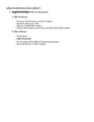 ល្បើ្បាេ់អាចលធវើជារបាយការែ៏ បានលទ្យៀតនង។
5. តស្រម្ូវការខាងផ្្នក Software/Hardware
១. ផ្នែក Hardware
- Processor: Intel Pentium 4, 1.6 GHz or Higher
- Hard Disk: Minimum of 1GB
- Memory: 128MB RAM or higher
- Display: Video Adapter and monitor with XGA (1024x768) or higher
២. ផ្នែក Software
- OS: Windows
- កមមវិធី កត់ចំែងថ្ែ
- Java Development Kit (JDK) to develop java programs.
- Microsoft SQL Server 2008 or Higher
 
