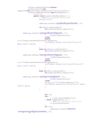 btnSave.setBorderPainted(false);
btnSave.setIcon(new
ImageIcon(this.getClass().getResource("/btnsave2.png")));
btnSave.addMouseListener(new MouseAdapter() {
@Override
public void mouseClicked(MouseEvent e) {
// TODO Auto-generated method stub
String sql="";
LbMessage.setText("សូមច្ប្ជើសច្រើសប្រច្្ទឆំណ្ថ្ ..!");
if(rdRiels.isSelected()){
if(txtRDG.getText().equals("")){
LbMessage.setText("សូមរញ្ជូ លទឹកប្ាក់ច្ៅកន្ប្រអរ់..!");
txtRDG.requestFocus();
}else{
double
amount=Double.parseDouble(txtRDG.getText());
sql="Update tbGuest Set Riels="+amount+"
Where Code="+ getID;
}
}
else if(rdDollar.isSelected()){
if(txtRDG.getText().equals("")){
LbMessage.setText("សូមរញ្ជូ លទឹកប្ាក់ច្ៅកន្ប្រអរ់..!");
txtRDG.requestFocus();
}else{
double
amount=Double.parseDouble(txtRDG.getText());
sql="Update tbGuest Set Dollars="+amount+"
Where Code="+ getID;
}
}
else if(rdGift.isSelected()){
if(txtRDG.getText().equals("")){
LbMessage.setText("សូមរញ្ជូ លការ ូច្ៅកន្ប្រអរ់..!");
txtRDG.requestFocus();
}else{
String gift="'"+txtRDG.getText()+"'";
sql="Update tbGuest Set Gift=N"+gift+" Where
Code="+ getID;
}
}
int r=0;
try {
r = stmt.executeUpdate(sql);
} catch (SQLException e1) {
// TODO Auto-generated catch block
e1.printStackTrace();
}
if(r==1){
LbMessage.setText("អរ់អរសារទ
!ច្ កអនកានរញ្ជូ លទិននន័យានច្ោគជ័យ..!");
 