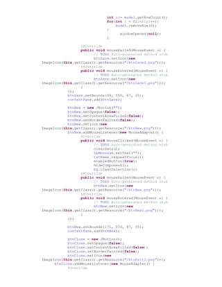 int rc= model.getRowCount();
for(int i = 0;i<rc;i++){
model.removeRow(0);
}
windowOpened(null);
}
}@Override
public void mouseExited(MouseEvent e) {
// TODO Auto-generated method stub
btnSave.setIcon(new
ImageIcon(this.getClass().getResource("/btnSave2.png")));
}@Override
public void mouseEntered(MouseEvent e) {
// TODO Auto-generated method stub
btnSave.setIcon(new
ImageIcon(this.getClass().getResource("/btnSave3.png")));
}
});
btnSave.setBounds(48, 550, 87, 35);
contentPane.add(btnSave);
btnNew = new JButton("");
btnNew.setOpaque(false);
btnNew.setContentAreaFilled(false);
btnNew.setBorderPainted(false);
btnNew.setIcon(new
ImageIcon(this.getClass().getResource("/btnNew.png")));
btnNew.addMouseListener(new MouseAdapter() {
@Override
public void mouseClicked(MouseEvent e) {
// TODO Auto-generated method stub
clearData();
LbMessage.setText("");
txtName.requestFocus();
enabledButton(true);
hideComponent();
bg.clearSelection();
}@Override
public void mouseExited(MouseEvent e) {
// TODO Auto-generated method stub
btnNew.setIcon(new
ImageIcon(this.getClass().getResource("/btnNew.png")));
}@Override
public void mouseEntered(MouseEvent e) {
// TODO Auto-generated method stub
btnNew.setIcon(new
ImageIcon(this.getClass().getResource("/btnNew1.png")));
}
});
btnNew.setBounds(171, 550, 87, 35);
contentPane.add(btnNew);
btnClose = new JButton();
btnClose.setOpaque(false);
btnClose.setContentAreaFilled(false);
btnClose.setBorderPainted(false);
btnClose.setIcon(new
ImageIcon(this.getClass().getResource("/btnExit2.png")));
btnClose.addMouseListener(new MouseAdapter() {
@Override
 
