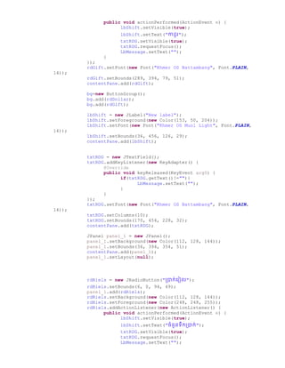 public void actionPerformed(ActionEvent e) {
lbShift.setVisible(true);
lbShift.setText("កា ូរ");
txtRDG.setVisible(true);
txtRDG.requestFocus();
LbMessage.setText("");
}
});
rdGift.setFont(new Font("Khmer OS Battambang", Font.PLAIN,
14));
rdGift.setBounds(289, 394, 79, 51);
contentPane.add(rdGift);
bg=new ButtonGroup();
bg.add(rdDollar);
bg.add(rdGift);
lbShift = new JLabel("New label");
lbShift.setForeground(new Color(153, 50, 204));
lbShift.setFont(new Font("Khmer OS Muol Light", Font.PLAIN,
14));
lbShift.setBounds(36, 456, 126, 29);
contentPane.add(lbShift);
txtRDG = new JTextField();
txtRDG.addKeyListener(new KeyAdapter() {
@Override
public void keyReleased(KeyEvent arg0) {
if(txtRDG.getText()!=""){
LbMessage.setText("");
}
}
});
txtRDG.setFont(new Font("Khmer OS Battambang", Font.PLAIN,
14));
txtRDG.setColumns(10);
txtRDG.setBounds(170, 454, 228, 32);
contentPane.add(txtRDG);
JPanel panel_1 = new JPanel();
panel_1.setBackground(new Color(112, 128, 144));
panel_1.setBounds(36, 394, 354, 51);
contentPane.add(panel_1);
panel_1.setLayout(null);
rdRiels = new JRadioButton("ប្ាក់ច្រៀល");
rdRiels.setBounds(6, 0, 94, 49);
panel_1.add(rdRiels);
rdRiels.setBackground(new Color(112, 128, 144));
rdRiels.setForeground(new Color(248, 248, 255));
rdRiels.addActionListener(new ActionListener() {
public void actionPerformed(ActionEvent e) {
lbShift.setVisible(true);
lbShift.setText("ឆំនួនទឹកប្ាក់");
txtRDG.setVisible(true);
txtRDG.requestFocus();
LbMessage.setText("");
 