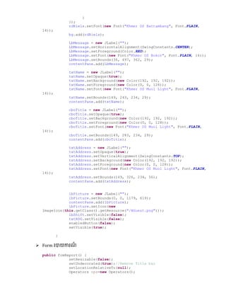 }
});
rdRiels.setFont(new Font("Khmer OS Battambang", Font.PLAIN,
14));
bg.add(rdRiels);
LbMessage = new JLabel("");
LbMessage.setHorizontalAlignment(SwingConstants.CENTER);
LbMessage.setForeground(Color.RED);
LbMessage.setFont(new Font("Khmer OS Bokor", Font.PLAIN, 14));
LbMessage.setBounds(36, 497, 362, 29);
contentPane.add(LbMessage);
txtName = new JLabel("");
txtName.setOpaque(true);
txtName.setBackground(new Color(192, 192, 192));
txtName.setForeground(new Color(0, 0, 128));
txtName.setFont(new Font("Khmer OS Muol Light", Font.PLAIN,
14));
txtName.setBounds(149, 243, 234, 29);
contentPane.add(txtName);
cboTitle = new JLabel("");
cboTitle.setOpaque(true);
cboTitle.setBackground(new Color(192, 192, 192));
cboTitle.setForeground(new Color(0, 0, 128));
cboTitle.setFont(new Font("Khmer OS Muol Light", Font.PLAIN,
14));
cboTitle.setBounds(149, 283, 234, 29);
contentPane.add(cboTitle);
txtAddress = new JLabel("");
txtAddress.setOpaque(true);
txtAddress.setVerticalAlignment(SwingConstants.TOP);
txtAddress.setBackground(new Color(192, 192, 192));
txtAddress.setForeground(new Color(0, 0, 128));
txtAddress.setFont(new Font("Khmer OS Muol Light", Font.PLAIN,
14));
txtAddress.setBounds(149, 326, 234, 56);
contentPane.add(txtAddress);
lbPicture = new JLabel("");
lbPicture.setBounds(0, 0, 1179, 619);
contentPane.add(lbPicture);
lbPicture.setIcon(new
ImageIcon(this.getClass().getResource("/BGuest.png")));
lbShift.setVisible(false);
txtRDG.setVisible(false);
enabledButton(false);
setVisible(true);
}
 Form របាយការែ៏
public frmReport() {
setResizable(false);
setUndecorated(true);//Remove Title bar
setLocationRelativeTo(null);
Operators ops=new Operators();
 
